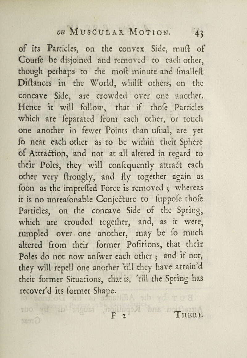 of its Particles, on the convex Side, mull of Courfe be disjoined and removed to each other, though perhaps to the mod minute and fmalleft Diftances in the World, whilft others, on the concave Side, are crowded over one another. Hence it will follow, that if thole Particles which are feparated from each other, or touch one another in fewer Points than ufual, are yet lo near each other as to be within their Sphere of Attraction, and not at all altered in regard to their Poles, they will confequently attract each other very ftrongly, and fly together again as foon as the imprefled Force is removed 3 whereas it is no unreafonable Conjecture to fuppofe thole Particles, on the concave Side of the Spring, which are crouded together, and, as it were, rumpled over one another, may be fo much altered from their former Pofitions, that their Poles do not now anfwer each other 3 and if not, they will repell one another ’till they have attain d their former Situations, that is, ’till the Spring has recover’d its former Shape. F 2 There