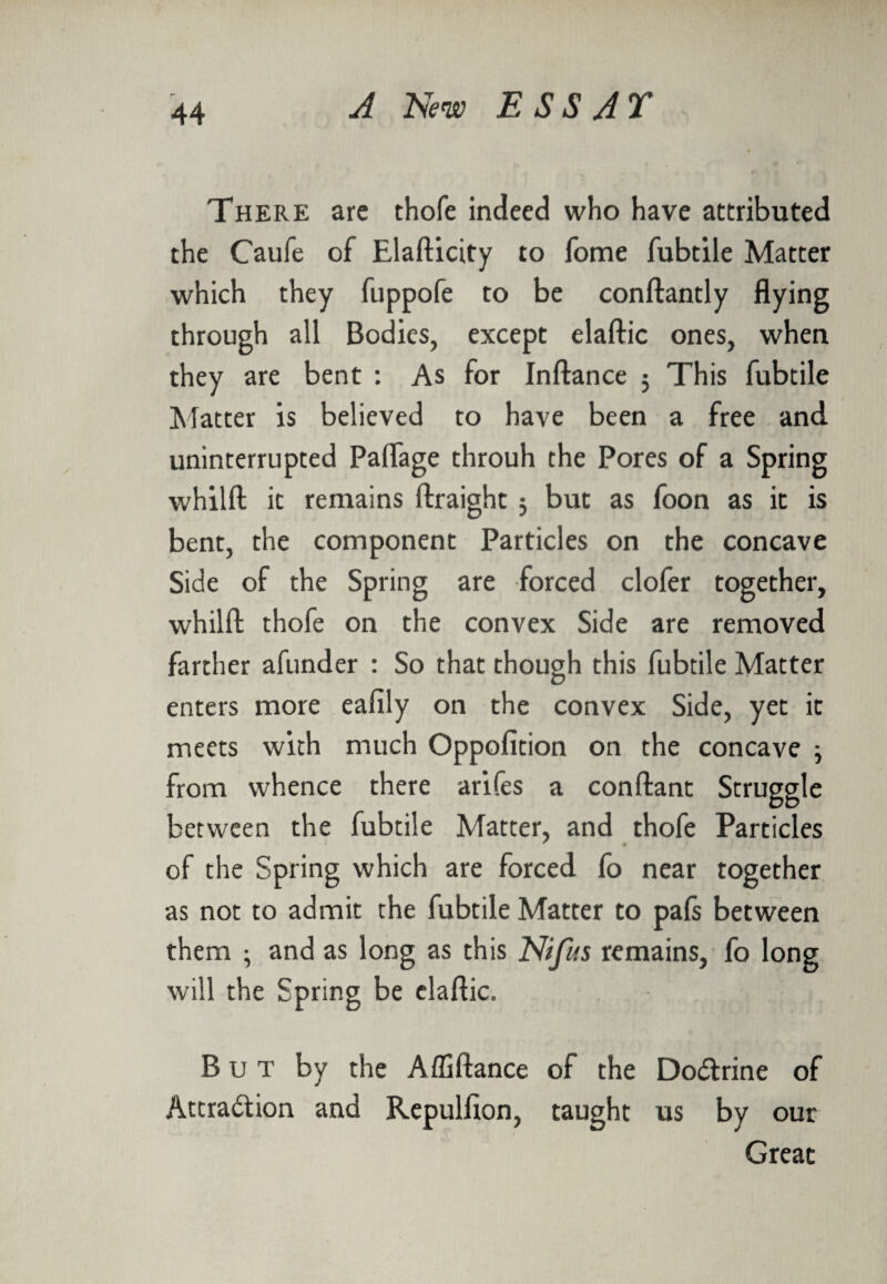 There arc thofe indeed who have attributed the Caufe of Elafticity to fome fubtile Matter which they fuppofe to be conftantly flying through all Bodies, except elaftic ones, when they are bent : As for Inftance 5 This fubtile Matter is believed to have been a free and uninterrupted Paflage throuh the Pores of a Spring whilft it remains ftraight j but as foon as it is bent, the component Particles on the concave Side of the Spring are forced clofer together, whilft thofe on the convex Side are removed farther afunder : So that though this fubtile Matter enters more eafily on the convex Side, yet it meets with much Oppofition on the concave ; from whence there arifes a conftant Struggle between the fubtile Matter, and thofe Particles of the Spring which are forced fo near together as not to admit the fubtile Matter to pafs between them ; and as long as this Nifus remains, fo long will the Spring be elaftic. But by the Affiftance of the DoCtrine of Attraction and Repulfion, taught us by our Great