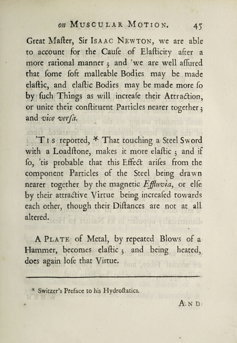 Great Matter, Sir Isaac Newton, we are able to account for the Caufe of Elafticity after a more rational manner 5 and 'we are well affured that fome foft malleable Bodies may be made elaftic, and elaftic Bodies may be made more fo by fuch Things as will increafe their Attraction, or unite their conftituent Particles nearer together 3 and vice vet fa. ’T1 s reported, * That touching a Steel Sword with a Loadftone, makes it more elaftic 3 and if fo, tis probable that this Effect arifes from the component Particles of the Steel being drawn nearer together by the magnetic Effluvia, or elfe by their attractive Virtue being increafed towards each other, though their Pittances are not at all altered. A Plate of Metal, by repeated Blows of a Hammer, becomes elaftic 5. and being heated, docs again lofe that Virtue. * Switzer’s Preface to his Hydroftatics. A\n n