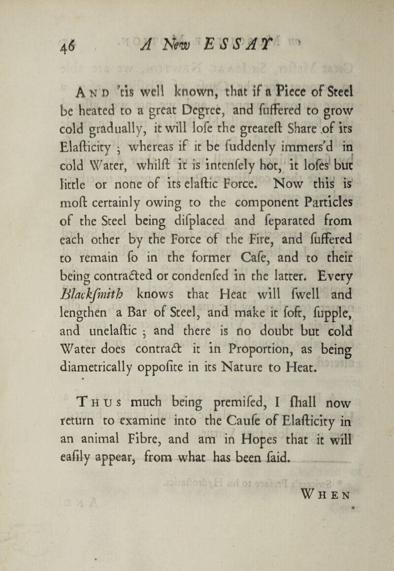 And Vis well known, that if a Piece of Steel be heated to a great Degree, and fuffered to grow cold gradually, it will lofe the greateft Share .of its Elafticity ; whereas if it be fuddenly immers’d in cold Water, whilft it is intenfely hot, it lofes but little or none of its elaftic Force. Now this is mod certainly owing to the component Particles of the Steel being difplaced and feparated from each other by the Force of the Fire, and fuffered to remain fo in the former Cafe, and to their being contracted or condenfed in the latter. Every Blackfmith knows that Heat will fwell and lengthen a Bar of Steel, and make it foft, fupple, and unelaftic ; and there is no doubt but cold Water does contract it in Proportion, as being diametrically oppofite in its Nature to Heat. T hus much being premifed, I fliall now return to examine into the Caufe of Elafticity in an animal Fibre, and am in Hopes that it will eafily appear, from what has been faid. When