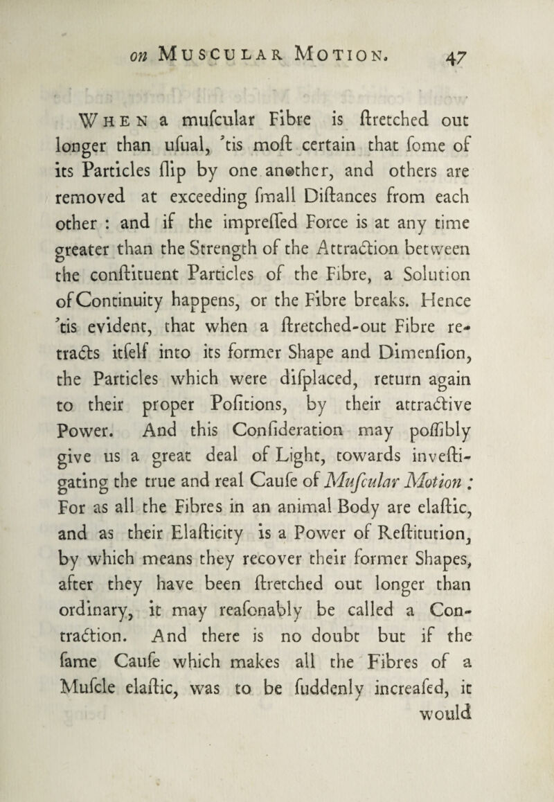When a mufcular Fibre is ftretched out longer than ufual, ’tis moll certain that Tome of its Particles flip by one another, and others are removed at exceeding hnall Diftances from each other : and if the imprefled Force is at any time greater than the Strength of the Attraction between the conftituent Particles of the Fibre, a Solution of Continuity happens, or the Fibre breaks. Hence ’tis evident, that when a ftretched-out Fibre re¬ tracts itfelf into its former Shape and Dimenlion, the Particles which were difplaced, return again to their proper Pofitions, by their attractive Power. And this Confideration may poflibly give us a great deal of Light, towards invefti- gating the true and real Caufe of Mufcular Motion ; For as all the Fibres in an animal Body are elaftic, and as their Elafticity is a Power of Reftitution, by which means they recover their former Shapes, after they have been ftretched out longer than ordinary, it may reafonably be called a Con¬ traction. And there is no doubt but if the fame Caufe which makes all the Fibres of a Mufcle elaftic, was to be fuddcnly increafed, it would