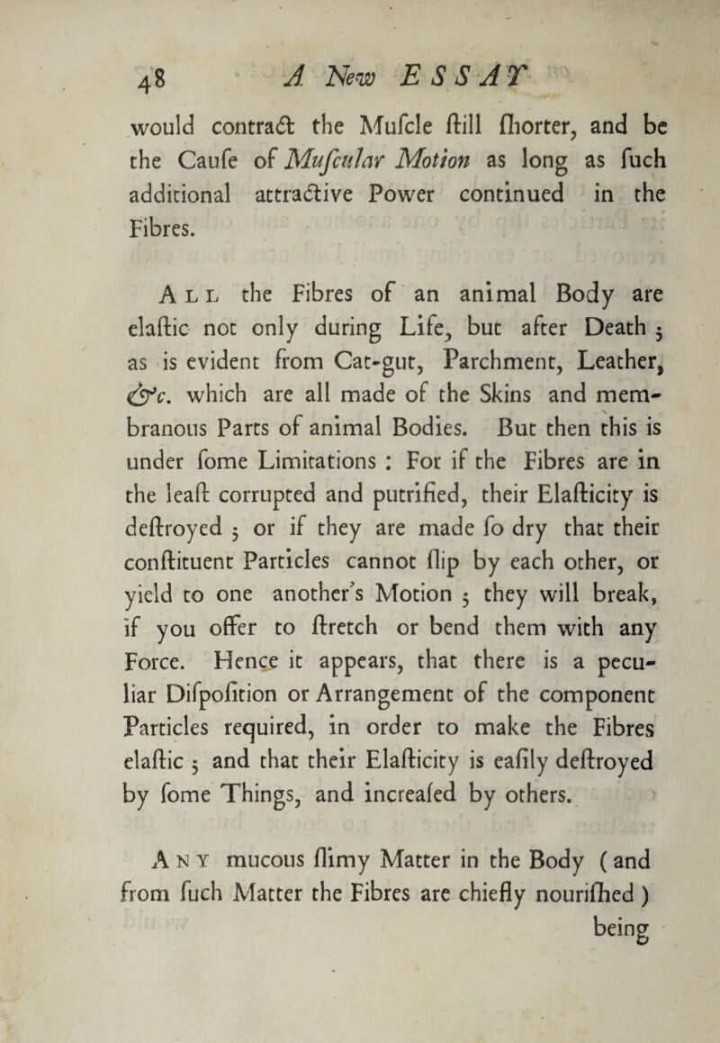 would contrad the Mufcle ftill fhorter, and be the Caufe of MufcuJar Motion as long as fuch additional attractive Power continued in the Fibres. All the Fibres of an animal Body are elaftic not only during Life, but after Death j as is evident from Cat-gut, Parchment, Leather, <&c. which are all made of the Skins and mem- \ branous Parts of animal Bodies. But then this is under fome Limitations : For if the Fibres are in the leaft corrupted and putrified, their Elafticity is deftroyed ; or if they are made fo dry that their conftituent Particles cannot flip by each other, or yield to one another’s Motion 5 they will break, if you offer to ftretch or bend them with any Force. Hence it appears, that there is a pecu¬ liar Difpofition or Arrangement of the component Particles required, in order to make the Fibres elaftic 5 and that their Elafticity is ealily deftroyed by fome Things, and increafed by others. Ant mucous flimy Matter in the Body (and from fuch Matter the Fibres are chiefly nourifhed )