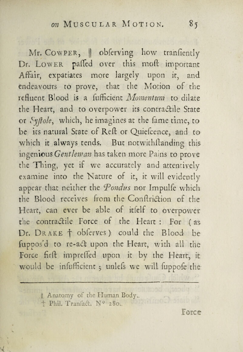 Mr. Cowper, || obferving how tranfiently Dr. Lower paffed over this mod important Affair, expatiates more largely upon it, and endeavours to prove, that the Motion of the refluent Blood is a fufficient Momentum to dilate the Heart, and to overpower its contractile State or Syfto/e, which, he imagines at the fame time, to be its natural State of Reft or Quiefcence, and to which it always tends. But notwithstanding this ingenious Gentleman has taken more Pains to prove the Thing, yet if we accurately and attentively examine into the Nature of it, it will evidently appear that neither the Pondus nor Impulfe which the Blood receives from the ConflriCtion of the Heart, can ever be able of itfelf to overpower the contraCfile Force of the Heart : For (as Dr. Drake \ obferves) could the Blood be fuppos’d to re-att upon the Heart, with all the Force firft impreffed upon it by the Heart, it would be infufficient 5 unlefs we will fuppofe the || Anatomy of the Human Body,, t Phil. Traniact. N° 280.. Force