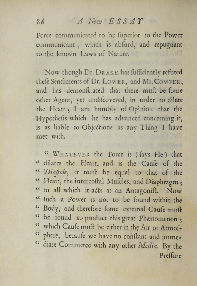 Force communicated to be Superior to the Power communicant 3 which is abfurd, and repugnant to the known Laws of Nature. Now though Dr. Dr ake has Sufficiently refuted, thefe Sentiments of Dr. Lower, and Mr. Co\yper, and has demonstrated that there mud be (ome other Agent, yet undiScovered, in order to dilate the Heart 3 I am humbly of Opinion that the Hypothefis which he has advanced concerning it, is as liable to Objections as any Thing I have met with. <c Whatever the Force is (fays He) that ‘‘ dilates the Heart, and is the Caufe of the cc Diajlole, it mud be equal to that of the “ Heart, the intercodal Mufcles, and Diaphragm 3 “ to all which it ad;s as an Antagonid. Now “ fuch a Power is not to be found within the “ Body, and therefore fome external Caufe mud a be found to produce this great Phenomenon 3 a which Caufe mud be either in the Air or Atmof- “ phere, becaufe we have no condant and irnme- “ diate Commerce with any other Media. By the Prdfure