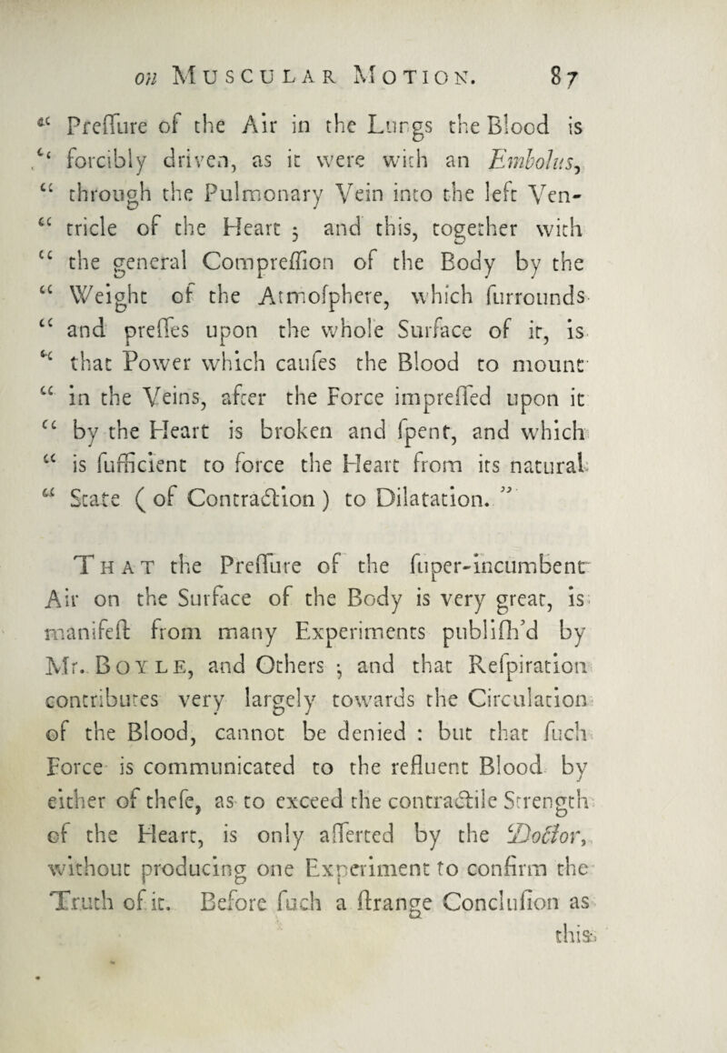 ftC Preflure of the Air in the Lur.gs the Blood is ,c‘ forcibly driven, as it were with an Embolus, “ through the Pulmonary Vein into the left Ven- “ tricle of the Heart 3 and this, together with “ the general Compreffion of the Body by the “ Weight of the Atmofphere, which furrounds “ and prefles upon the whole Surface of it, is 4£ that Power which cauies the Blood to mount “ in the Veins, after the Force impreffed upon it CL by the Heart is broken and (pent, and which cc is fufficient to force the Heart from its natural; a State (of Contradlion) to Dilatation. T HAT the Preflute of the fuper-incumbent Air on the Surface of the Body is very great, is; manifeft from many Experiments publifh’d by Mr. Boyle, and Others •, and that Refpiration contributes very largely towards the Circulation of the Blood, cannot be denied : but that fuch Force is communicated to the refluent Blood by either oi thefe, as to exceed the contradlile Strength of the Heart, is only aflerted by the tDoBor, without producing one Experiment to confirm the Truth of it. Before fuch a ftrange Conclulion as this.