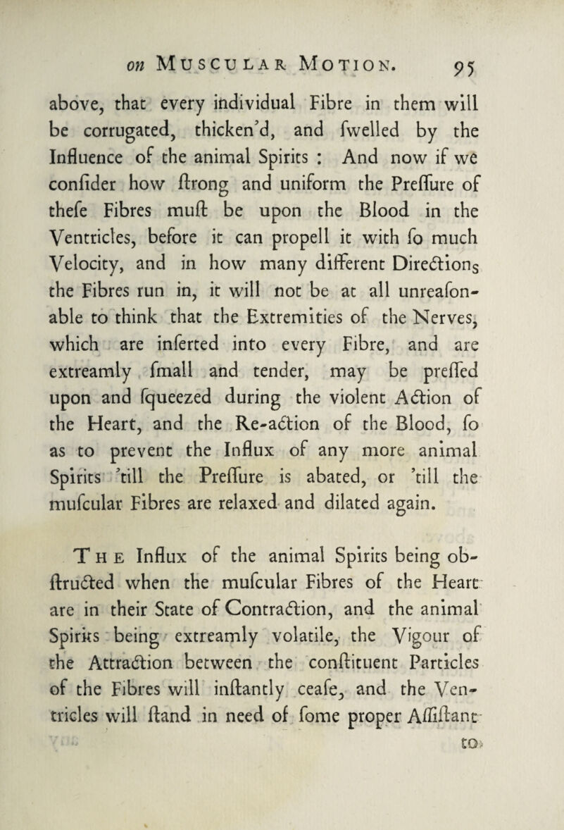 above, that every individual Fibre in them will be corrugated, thicken’d, and fwelled by the Influence of the animal Spirits : And now if we confider how ftrong and uniform the Prefliire of thefe Fibres rauft be upon the Blood in the Ventricles, before it can propell it with fo much Velocity, and in how many different Directions the Fibres run in, it will not be at all unreafon- able to think that the Extremities of the Nerves, which are inferted into every Fibre, and are extreamly fmall and tender, may be prefled upon and fqueezed during the violent ACtion of the Fleart, and the Re-aCtion of the Blood, fo as to prevent the Influx of any more animal Spirits ’till the Prefliire is abated, or ’till the mufcular Fibres are relaxed and dilated again. The Influx oi the animal Spirits being ob- ftruCled when the mufcular Fibres of the Heart are in their State of Contraction, and the animal Spirits being extreamly volatile, the Vigour of the Attraction between the conftituent Particles of the Fibres will inftantly ceafe, and the Ven¬ tricles will Hand in need of fome proper Affiflant