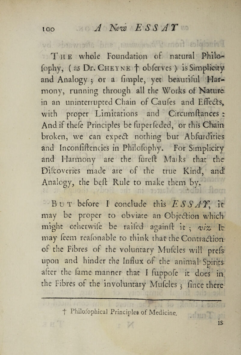 lOO T H E whole Foundation of natural Philo- fophy, ( a5 Dr. Cheyke f obferves ) is Simplicity and Analogy ; or a Ample, yet beautiful Har¬ mony, running through all the Works of Nature in an uninterrupted Chain ofCaufes and Effects, with proper Limitations and Circumftances : And if thele Principles be fuperfeded, or this Chain broken, we can expedt nothing but Abfurdities and Inconfiftencies in Philofophy. For Simplicity and Harmony are the fureft Maiks that the 4 Difcoveries made are of the true Kind, and: Analogy, the belt Rule to make them by. Bet before I conclude this ESSAY’ it may be proper to obviate an Objection which might orherwife be raifed againfl: it • iz It may feem reafonable to think that the Conti adtion of the Fibres of the voluntary Mufcles will prefs- upon and hinder the Influx of the animal Spirits alter the fame manner that I fuppofe it does in the Fibres of the involuntary Mufcles j flnee there t Philosophical Principles of Medicine. IS