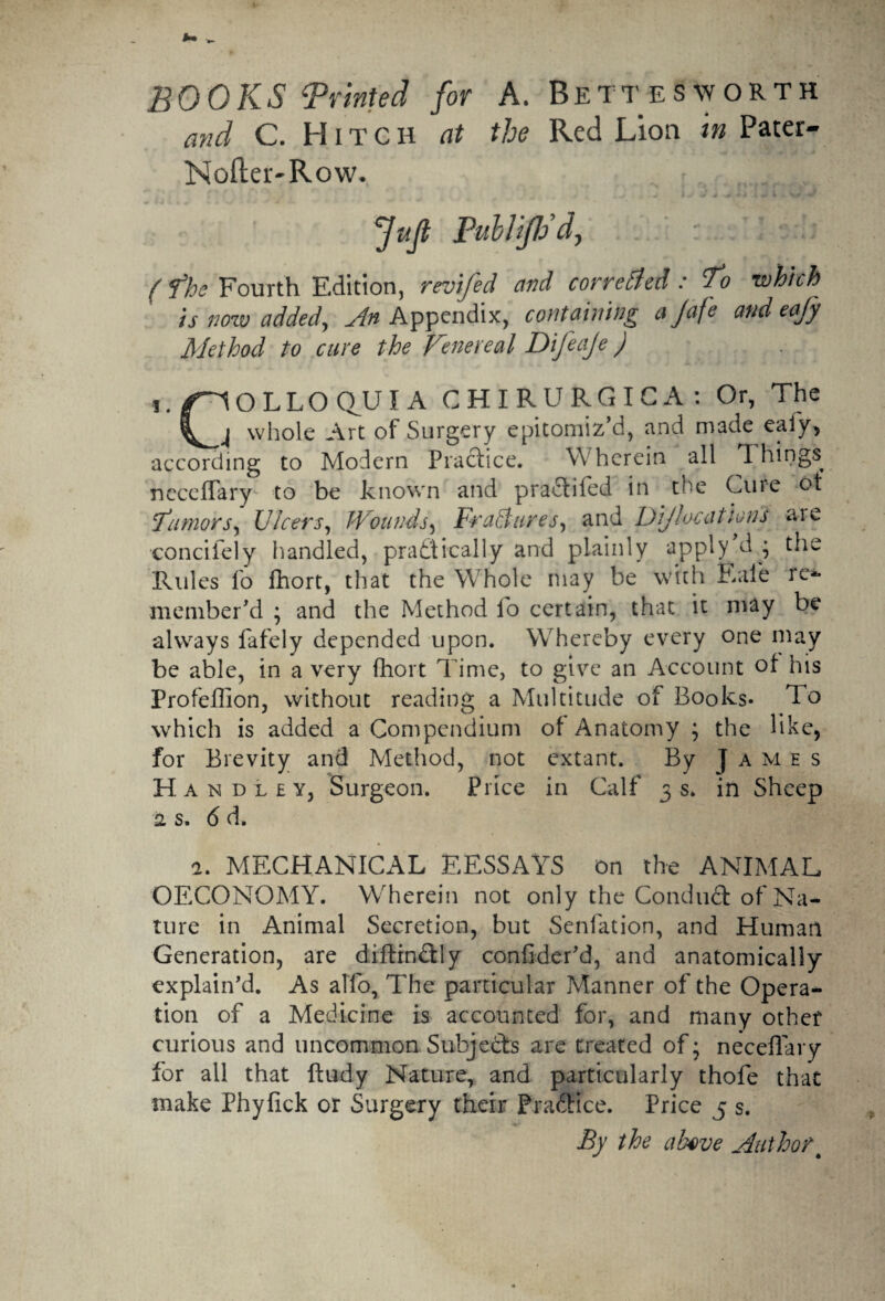 BOOKS ‘Printed for A. Bettesworth and C. H i t c h at the Red Lion in Pater- Nofter-Row. „ .J . J I W » fuji PitblfJSd, (the Fourth Edition, revifed and correfled: To which is now added, An Appendix, containing a Jafe and eafy Method to cure the Fenereal Difeaje) i./^OLLOQUIA CHIRURGIGA: Or, The whole Art of Surgery epitomiz’d, and made eafy, according to Modern Practice. Wherein all Things, neceffary to be known and pradtiled in the Cure ot 'tumors, JJlcers, Wounds, FraBures, and DiJlocations are concifely handled, practically and plainly apply d • the Rules fo fhort, that the Whole may be with Eafe re¬ member’d ; and the Method lo certain, that it may be always fafely depended upon. Whereby every one may be able, in a very fhort T ime, to give an Account of his Profellion, without reading a Multitude of Books* To which is added a Compendium of Anatomy ; the bike, for Brevity and Method, not extant. By James H andley, Surgeon. Price in Calf 3s. in Sheep is. 6 d. a. MECHANICAL EESSAYS on the ANIMAL OECONOMY. Wherein not only the Conduct of Na¬ ture in Animal Secretion, but Senfation, and Human Generation, are diftin&ly conflder'd, and anatomically explain'd. As alfo, The particular Manner of the Opera¬ tion of a Medicine is accounted for, and many other curious and uncommon Subjects are treated of; neceffary for all that ftudy Nature, and particularly thofe that make Phyfick or Surgery their Practice. Price 5 s. By the above Authort