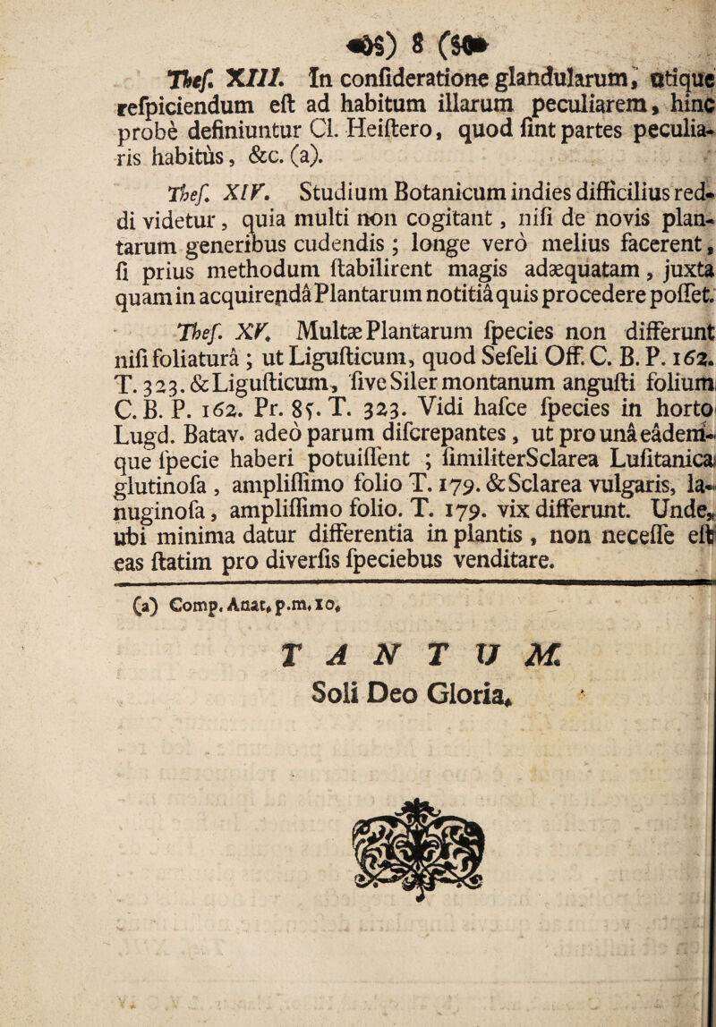 Thef. XIII. In confideratfone glandularum, otique refpiciendutn eft ad habitum illarum peculiarem, hinc probe definiuntur Cl. Heiftero, quod fint partes peculia¬ ris habitus, &c. (a). Thef. XIV. Studium Botanicum indies difficilius red¬ di videtur, quia multi non cogitant, nili de novis plan¬ tarum generibus cudendis; longe vero melius facerent, fi prius methodum ftabilirent magis adaequatam, juxta quamin acquirendaPlantarum notitia quis procedere poflet. Thef. XV. Multae Plantarum fpecies non differunt nifi foliatura; ut Ligufticum, quod Sefeli OfF. C. B. P. 162. T. 323.&Ligufticum, five Siler montanum angufti folium C. B. P. 162. Pr. 8f. T. 323. Vidi hafce fpecies in horto- Lugd. Batav. adeo parum difcrepantes, utprounaeadem- que 1'pecie haberi potuiflent ; fimiliterSclarea Lufitanicaf glutinofa , ampliflimo folio T. 179. &Sclarea vulgaris, la- nuginofa, ampliflimo folio. T. 179. vix differunt. Unde, ubi minima datur differentia in plantis , non necefle eft eas ftatim pro diverfis fpeciebus venditare. (a) Comp, Anat*p.m4io« TANTUM Soli Deo Gloria,