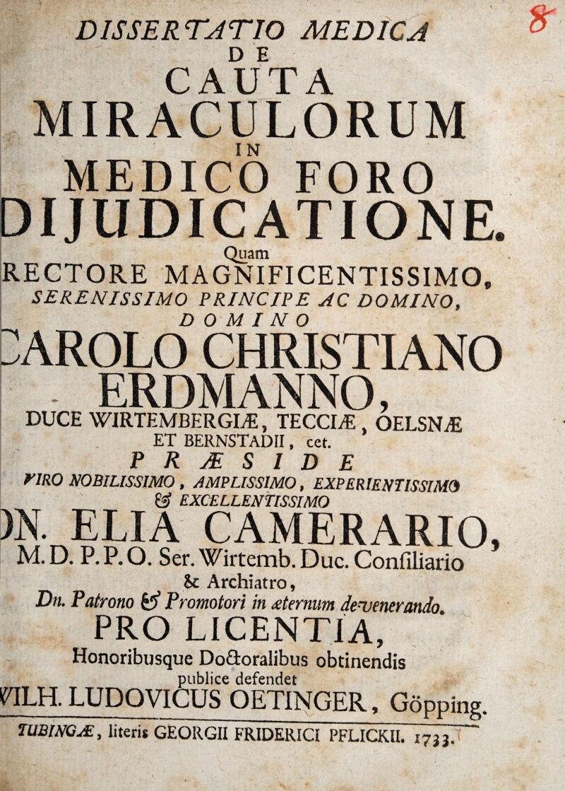 DISSERTATIO MEDICA D E CAUTA MIRACULORUM I MEDICO FORO DIJUDICATIONE. Quam RECTORE MAGNIFICENTISSIMO, SERENISSIMO PRINCIPE AC DOMINO, DOMINO CAROLO CHRISTIANO ERDMANNO, DUCE WIRTEMBERGLE, TECCWE 4 OELSNAi ET BERNSTADII, cet. P R JE S I D E riRO NOBILISSIMO , AMPLISSIMO, EXPERIENTISSIME j & EXCELLENTISSIMO m ELIA CAMERARIO, M. D. P. P. O. Ser. Wirtemb. Duc. Confiliario $c Archiatro, Dn. Patrono & Promotori in sternum devenerando PRO LICENTIA, Honoribusque Do&oralibus obtinendis publice defendet nui. LUDOVICUS OETINGER, Gopping. iUBlXQM, literis GEORGII FRIDERICI PFLICKII. 1733.'