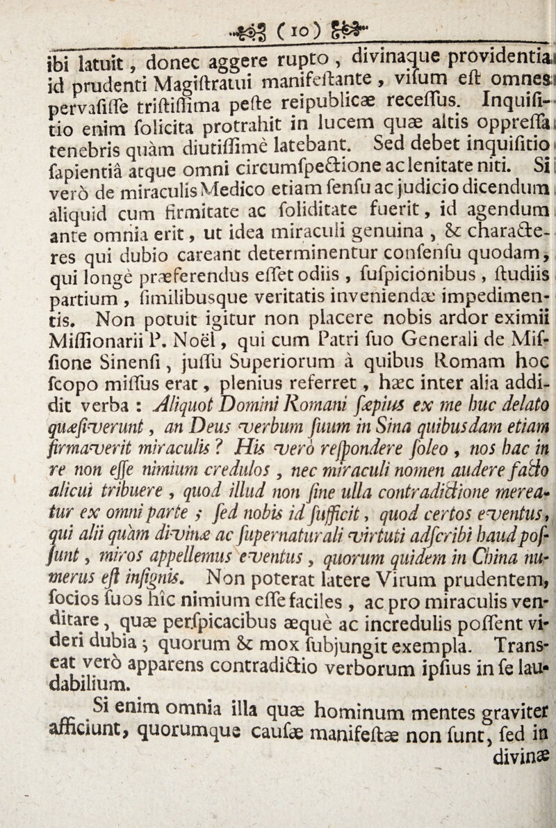 ibi latuit, donec aggere rupto, divinaque providcntiu id nrudenti manifcft&ntc ? viium cft omnes psmfiffe triftiflima pefte reipublicae receflus. Inquifi- tio enim foiicita protrahit in lucem quae altis oppreflat tenebris quam diutiffime latebant. Sed debet inquifitio» fapientia atque omni circumfpe&ione ac lenitate niti. Si i vero de miraculis Medico etiam fenfu ac judicio dicendum aliquid cum firmitate ac foliditate fuerit, id agendum ante omnia erit, ut idea miraculi genuina , Se chara&e- res qui dubio careartt determinentur confenfu quodam, qui longe praeferendus edet odiis , fufpicionibus , ftudiis partium , fimilibusque veritatis inveniendae impedimen¬ tis. Non potuit igitur non placere nobis ardor eximii Miflionarii 1\ Noei, qui cum Patri fuo Generali de Mif- fione Sinenfi, juflii Superiorum a quibus Romam hoc fcopo miffus erat, plenius referret, hsec inter alia addi¬ dit verba : Aliquot Domini Romani fiepius ex me Ime delato qu<efiverunt, an Deus verbum fuum in Sina quibusdam etiam firmaverit miraculis ? His vero rejpondere foleo , nos bac in re non ejfe nimium credulos , nec miraculi nomen audere fatto alicui tribuere , quod illud non fine ulla contradidione merea¬ tur ex omni parte ; fed nobis id fufficit, quod certos eventus, qui alii quam divina ac fupernaturali virtuti adferibi baudpof- funt, miros appellemus eventus, quorum quidem in Cbina nu¬ merus eft infignis. . Non poterat latere Virum prudentem, focios fuos hic nimium efle faciles , ac pro miraculis ven¬ ditare , quae perfpicacibus aeque ac incredulis poflent vi¬ deri dubia \ quorum Sc mox fubjungit exempla. Trans- e,a? ,Yer° appatens contradi&io verborum ipfius in fe lau* dabilium. Si enim omnia illa quae hominum mentes graviter afnciunt, quorumque caufae manifeftae non funt, fed in divinae