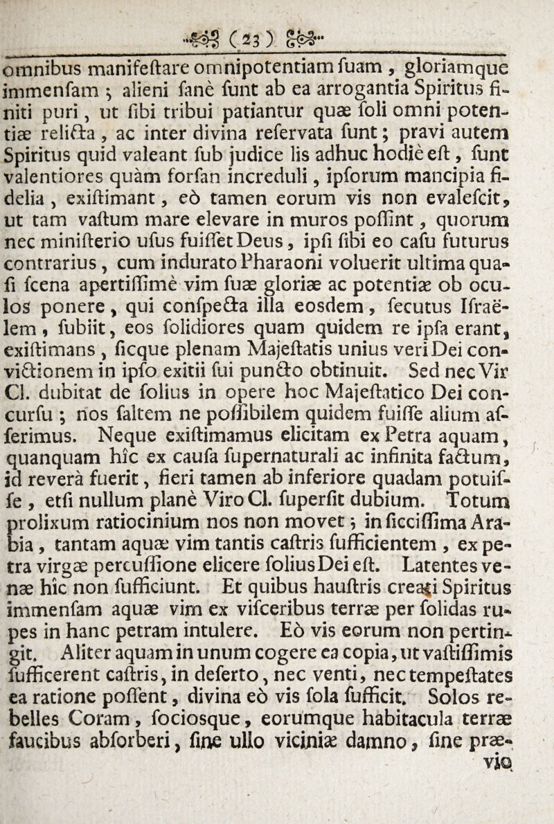 .^ ..-■ -1 .— -- ----- ■ ■ omnibus manifeftare omnipotentiam fuam , gloriamque immenfam ; alieni fane funt ab ea arrogantia Spiritus fi- niti puri, ut fibi tribui patiantur quae foli omni poten¬ tiae relifta , ac inter divina refervata funt; pravi autem Spiritus quid valeant fub judice lis adhuc hodie eft , funt valentiores quam forfan increduli, ipforum mancipia fi¬ delia , exiftimant, ed tamen eorum vis non evalefcit, ut tam vaftum mare elevare in muros poflint, quorum nec minifterio ufus fuifletDeus, ipfi fibi eo cafu futurus contrarius, cum indurato Pharaoni voluerit ultima qua¬ li fcena aperti (fime vim fuae gloriae ac potentias ob ocu¬ los ponere , qui confpe&a illa eosdem, fecutus Ifrae- lem, fubiit, eos folidiores quam quidem re ipfa erant, exiftimans , fi eque plenam Majeftatis unius veri Dei con- vi&ionem in ipfo exitii fui pun&o obtinuit. Sed nec Vir Cl. dubitat de folius in opere hoc Majeftatico Dei con- curfu ; nos faltem ne pombilem quidem fuifie alium af¬ ferimus. Neque exiftimamus elicitam ex Petra aquam, quanquam hic ex caufa fupernaturali ac infinita fa&um» id revera fuerit, fieri tamen ab inferiore quadam potuif- fe , etfi nullum plane Viro Cl. fuperfit dubium. Totum prolixum ratiocinium nos non movet ■, in ficciflima Ara¬ bia , tantam aquae vim tantis caftris fufficientem , ex pe¬ tra virgae percuffione elicere folius Dei eft. Latentes ve¬ nae hic non fufficiunt. Et quibus hauftris crea|i Spiritus immenfam aquae vim ex vifceribus terrae per folidas ru¬ pes in hanc petram intulere. Eo vis eorum non pertin- git. Aliter aquam in unum cogere ea copia, ut vaftiflimis fufficerent caftris, in deferto, nec venti, nectempeftates ea ratione poflent, divina eo vis fola fufficit. Solos re¬ belles Coram, fociosque, eorumque habitacula terrae faucibus abforberi, fine ullo viciniae damno, fine prae¬ li ■ - ' vio