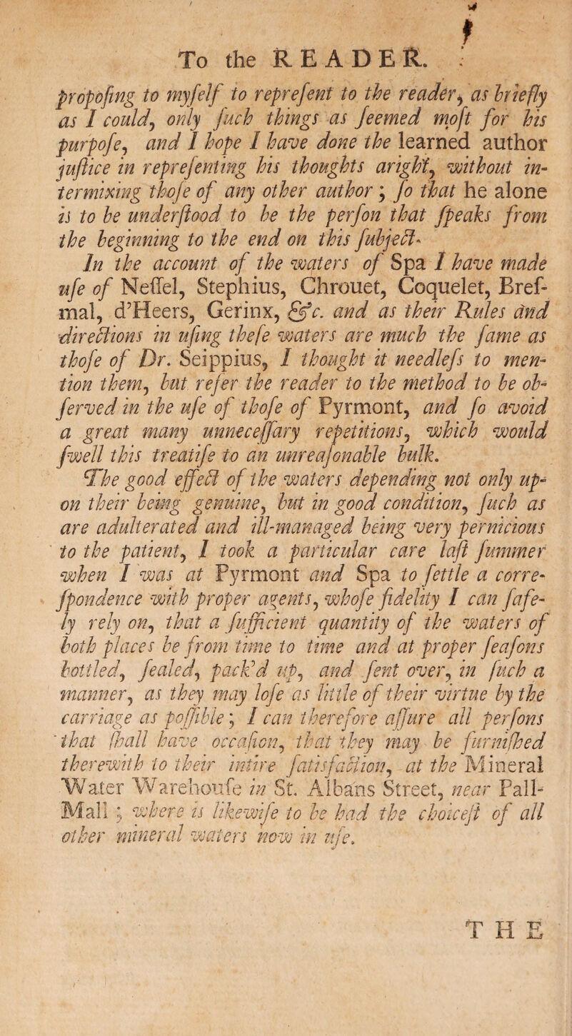 proposing to myfelf to reprefent to the reader> as hiefly as I could, only fuel things as Jeemed moft for his purpofe, and I hope I have done the learned author juft ice in reprejenting his thoughts aright, without in¬ termixing thofte of any other author; fo that he alone is to he underfttood to he the perfon that fpeaks from the beginning to the end on this fubjeff* In the account of the waters of Spa 1 have made ufe of Neffel, Stephius, Chrouet, Coquelet, Bref- mal, d’Heers, Gerinx, &c. and as their Rules and directions in ufing theft waters are much the fame as thofe of Dr. Seippius, I thought it needlefs to men¬ tion them, hut refer the reader to the method to he oh- ferved in the ufe of thofe of Pyrmont, and fo avoid a great many unnecejfary repetitions, which would fwell this treaiife to an wire aftonable hulk. The good effect of the waters depending not only up¬ on their being genuine, hut in good condition, fitch as are adulterated and ill-managed being very pernicious to the patient, 1 took a particular care laft fummer when I 'was at Pyrmont and Spa to fettle a cone* fpondence with proper agents, whofe fidelity I can fafe- ly rely on, that a fufficient quantity of the waters of both places he from time to time and at proper feafons bottled, fealed, pack'd up, and fent over, in fitch a manner, as they may lofe as little of their virtue by the carriage as poffihle', I can therefore aftjure all perfons 'that ft all have oc capon, that they may he furnifhed therewith to their intire fatisfaction, at the Mineral Water Warehoufe in St. Albans Street, near Pall- Mall ; where is like wife to he had the choiceft of all other mineral waters now m uje.