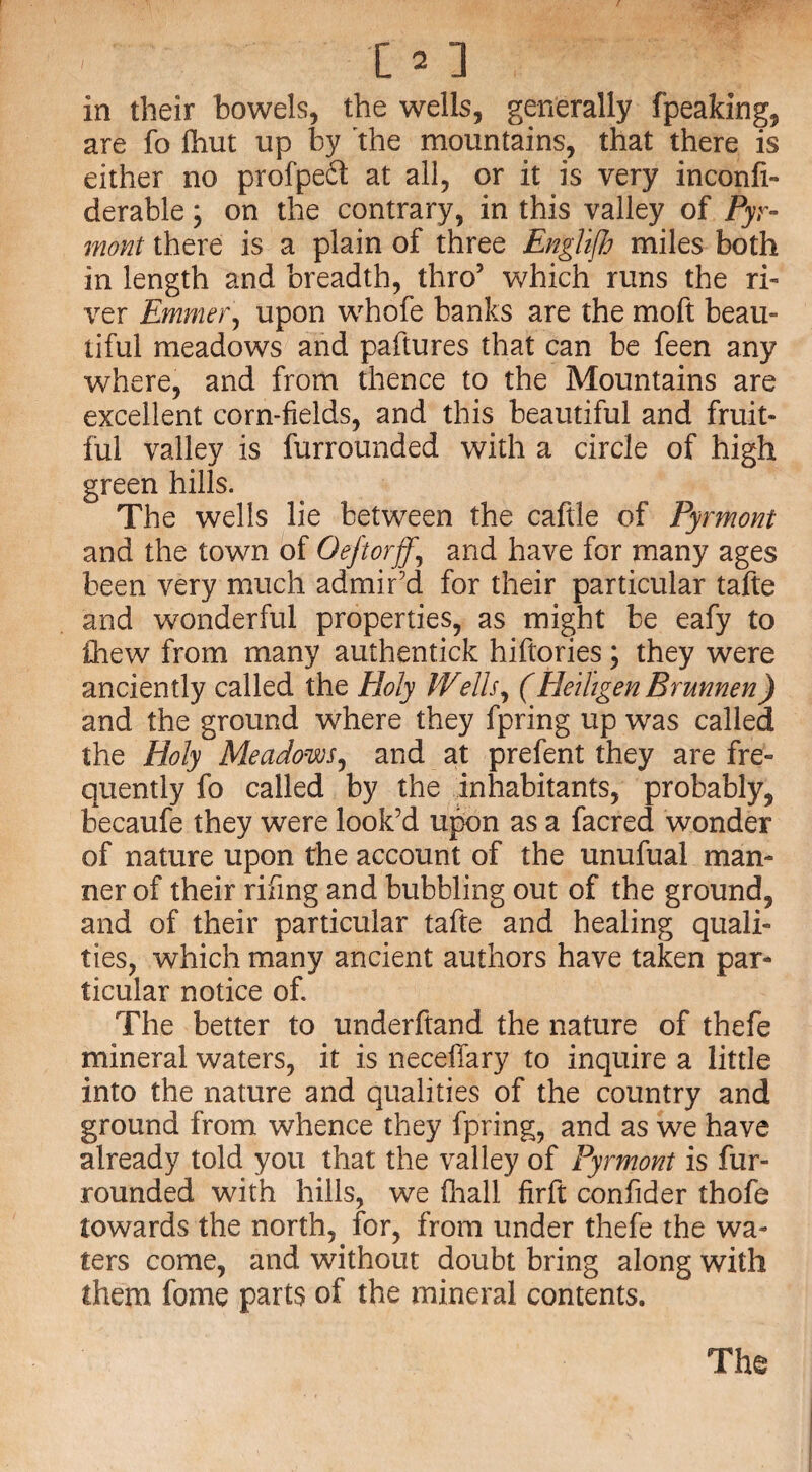 in their bowels, the wells, generally fpeaking, are fo fhut up by the mountains, that there is either no profpeft at all, or it is very inconfi- derable; on the contrary, in this valley of Pyr¬ mont there is a plain of three Englifh miles both in length and breadth, thro5 which runs the ri¬ ver Emmer, upon whofe banks are the moft beau¬ tiful meadows and paftures that can be feen any where, and from thence to the Mountains are excellent corn-fields, and this beautiful and fruit¬ ful valley is furrounded with a circle of high green hills. The wells lie between the caftle of Pyrmont and the town of Oeftorff,, and have for many ages been very much admir'd for their particular tafte and wonderful properties, as might be eafy to ihew from many authentick hiftories; they were anciently called the Holy Wells, (Heiligen Brunnen) and the ground where they fpring up was called the Holy Meadows, and at prefent they are fre¬ quently fo called by the inhabitants, probably, becaufe they were look'd upon as a facred wonder of nature upon the account of the unufual man¬ ner of their rifing and bubbling out of the ground, and of their particular tafte and healing quali¬ ties, which many ancient authors have taken par¬ ticular notice of. The better to underhand the nature of thefe mineral waters, it is necellary to inquire a little into the nature and qualities of the country and ground from whence they fpring, and as we have already told you that the valley of Pyrmont is fur- rounded with hills, we fhall firft confider thofe towards the north, for, from under thefe the wa¬ ters come, and without doubt bring along with them fome parts of the mineral contents.