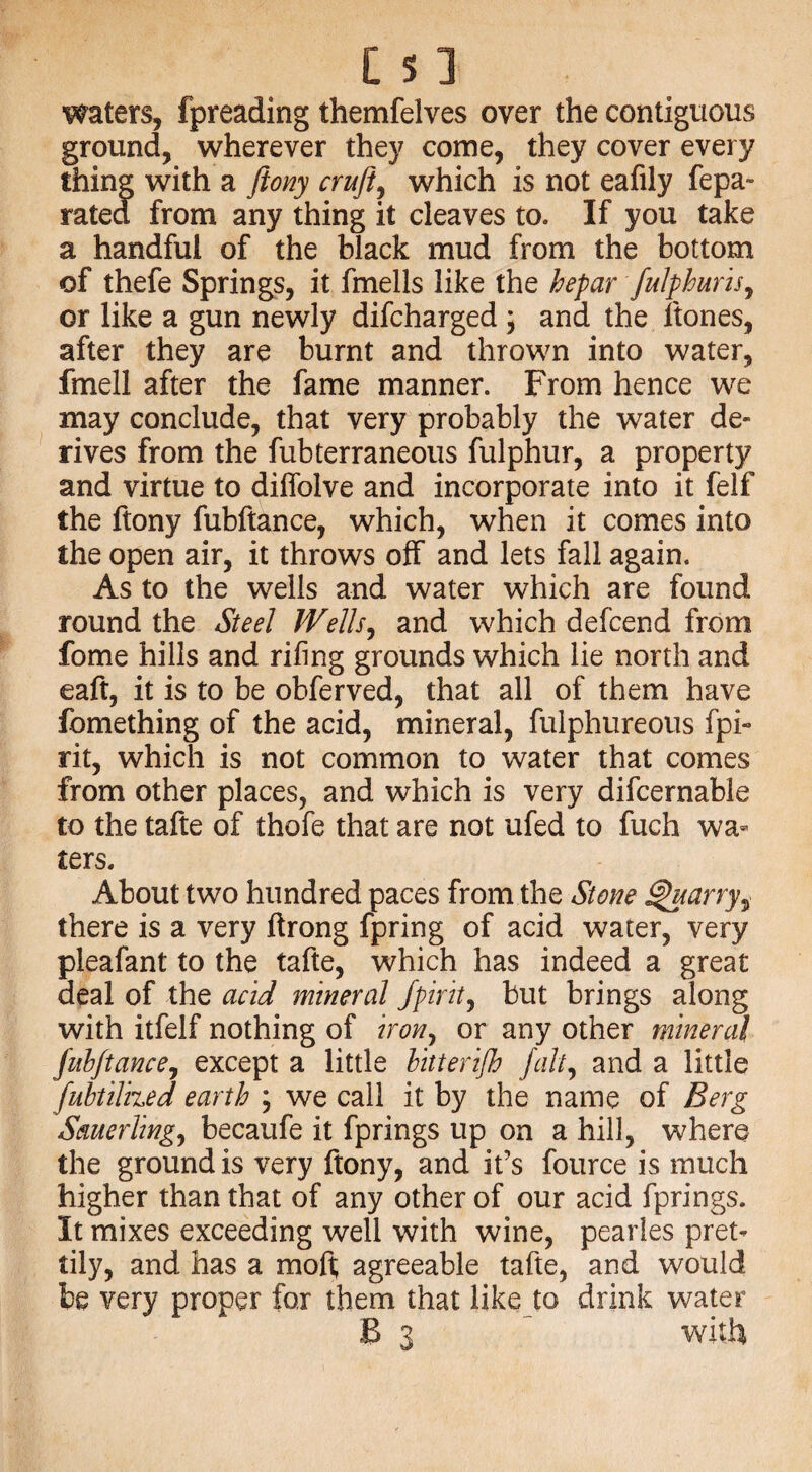 waters, fpreading themfelves over the contiguous ground, wherever they come, they cover every thing with a ftony cruft, which is not eafily fepa- rated from any thing it cleaves to. If you take a handful of the black mud from the bottom of thefe Springs, it fmells like the hefar fulphuris, or like a gun newly difcharged ; and the ftones, after they are burnt and thrown into water, fmell after the fame manner. From hence we may conclude, that very probably the water de¬ rives from the fubterraneous fulphur, a property and virtue to diffolve and incorporate into it felf the ftony fubftance, which, when it comes into the open air, it throws off and lets fall again. As to the wells and water which are found round the Steel Wells, and which defcend from fome hills and rifing grounds which lie north and eaft, it is to be obferved, that all of them have fomething of the acid, mineral, fulphureous fpi- rit, which is not common to water that comes from other places, and which is very difcernable to the tafte of thofe that are not ufed to fuch wa¬ ters. About two hundred paces from the Stone Quarry, there is a very firong fpring of acid water, very pleafant to the tafte, which has indeed a great deal of the acid mineral fpirit, but brings along with itfelf nothing of iron, or any other mineral fubftance, except a little bitterifh fait, and a little fubtilized earth \ we call it by the name of Berg Sauerling, becaufe it fprings up on a hill, where the ground is very ftony, and it’s fource is much higher than that of any other of our acid fprings. It mixes exceeding well with wine, pearles pret¬ tily, and has a moft; agreeable tafte, and would be very proper for them that like to drink water B 3  with