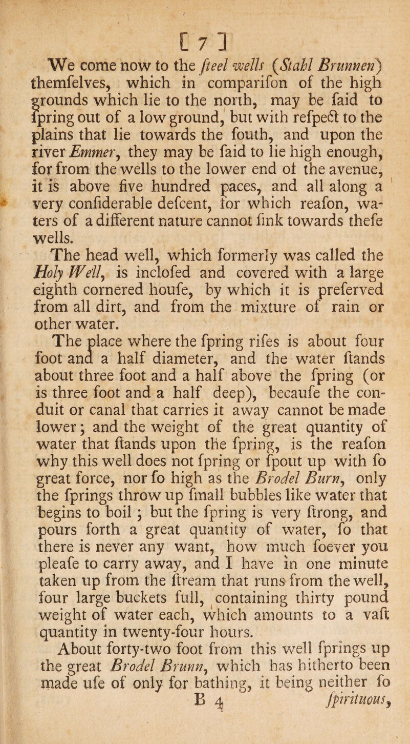 We come now to the ft eel wells (Stahl B rumen) themfelves, which in comparifon of the high grounds which lie to the north, may be faid to fpring out of a low ground, but with refpedt to the plains that lie towards the fouth, and upon the river Emmer, they may be faid to lie high enough, for from the wells to the lower end ot the avenue, it is above five hundred paces, and all along a very confiderable defcent, for which reafon, wa¬ ters of a different nature cannot fink towards thefe wells. The head well, which formerly was called the Holy Well, is inclofed and covered with a large eighth cornered houfe, by which it is preferved from all dirt, and from the mixture of rain or other water. The place where the fpring rifes is about four foot and a half diameter, and the water ftands about three foot and a half above the fpring (or is three foot and a half deep), becaufe the con¬ duit or canal that carries it away cannot be made lower; and the weight of the great quantity of water that ftands upon the fpring, is the reafon why this well does not fpring or fpout up with fo great force, nor fo high as the B rod el Burn, only the fprings throw up fmall bubbles like water that begins to boil; but the fpring is very ftrong, and pours forth a great quantity of water, fo that there is never any want, how much foever you pleafe to carry away, and I have in one minute taken up from the ftream that runs from the well, four large buckets full, containing thirty pound weight of water each, which amounts to a vaft quantity in twenty-four hours. About forty-two foot from this well fprings up the great Brodel Brunn, which has hitherto been made ufe of only for bathing, it being neither fo B 4 fprituous?