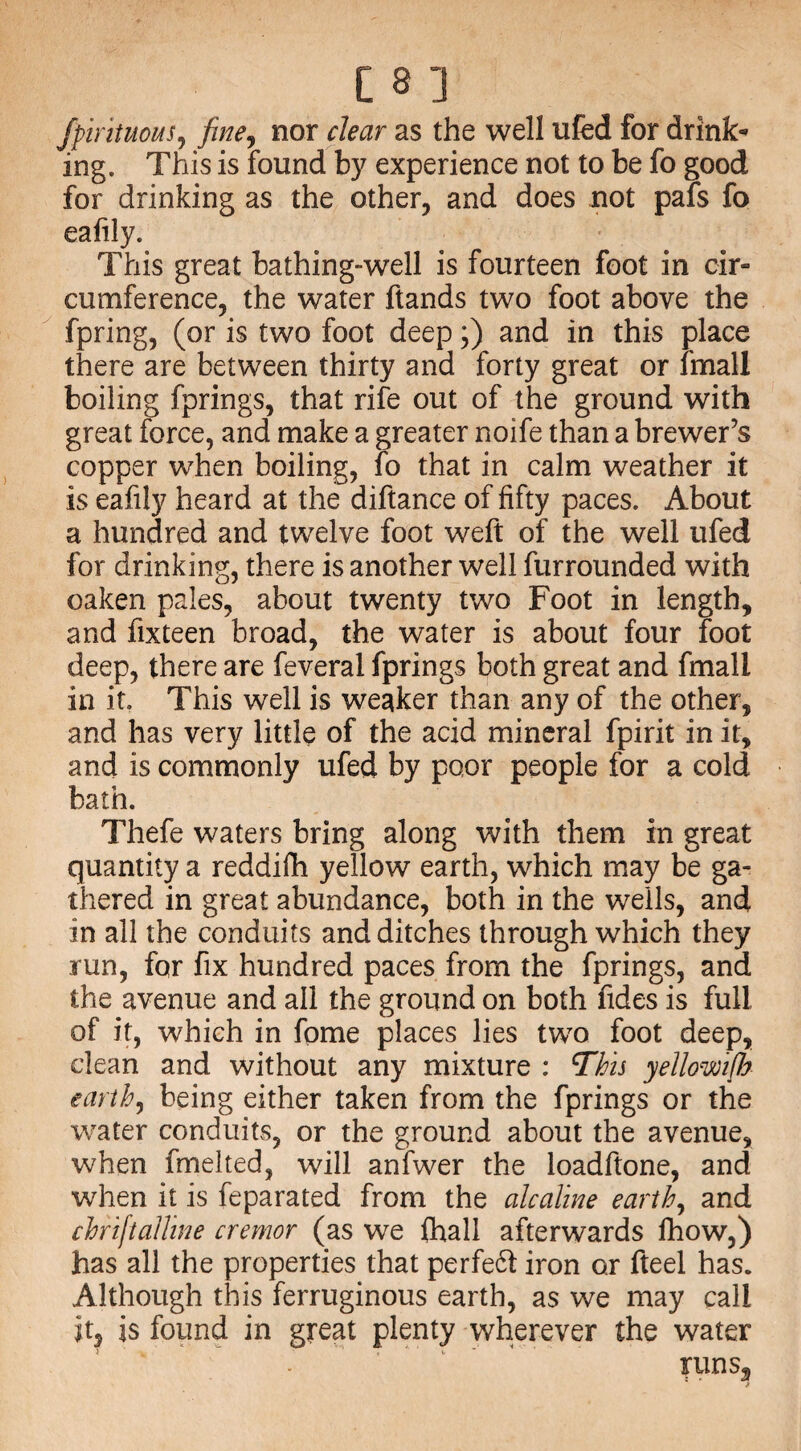 fpirituous, fine, nor rfctfr as the well ufed for drink¬ ing. This is found by experience not to be fo good for drinking as the other, and does not pafs fo eafily. This great bathing-well is fourteen foot in cir¬ cumference, the water ftands two foot above the fpring, (or is two foot deep;) and in this place there are between thirty and forty great or lmali boiling fprings, that rife out of the ground with great force, and make a greater noife than a brewer’s copper when boiling, fo that in calm weather it is eafily heard at the diftance of fifty paces. About a hundred and twelve foot weft of the well ufed for drinking, there is another well furrounded with oaken pales, about twenty two Foot in length, and fixteen broad, the water is about four foot deep, there are feveral fprings both great and fmali in it. This well is weaker than any of the other, and has very little of the acid mineral fpirit in it, and is commonly ufed by poor people for a cold bath. Thefe waters bring along with them in great quantity a reddifh yellow earth, which may be ga¬ thered in great abundance, both in the wells, and in all the conduits and ditches through which they run, for fix hundred paces from the fprings, and the avenue and all the ground on both fides is full of it, which in fome places lies two foot deep, clean and without any mixture : This yellowifh earth, being either taken from the fprings or the water conduits, or the ground about the avenue, when fmelted, will anfwer the loadftone, and when it is feparated from the ale aline earth, and chriftalline cremor (as we fhall afterwards lhow,) has all the properties that perfeft iron or fteel has. Although this ferruginous earth, as we may call it, is found in great plenty wherever the water runs.