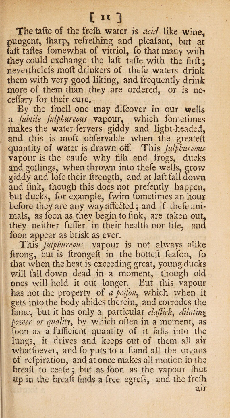 The tafte of the frefh water is acid like wine, pungent, flharp, refrefhing and pleafant, but at laft taftes fomewhat of vitriol, fo that many wiih they could exchange the laft tafte with the firft; neverthelefs moft drinkers of thefe waters drink them with very good liking, and frequently drink more of them than they are ordered, or is ne- ceffary for their cure. By the fmell one may difcover in our wells a fubtile fulphureous vapour, which fometimes makes the water-fervers giddy and light-headed, and this is moft obfervable when the greateft quantity of water is drawn off. This fulphureous vapour is the caufe why fifh and frogs, ducks and goflings, when thrown into thefe wells, grow giddy and lofe their ftrength, and at laft fall down and fink, though this does not prefently happen, but ducks, for example, fwim fometimes an hour before they are any wayaffe6ted; and if thefe ani¬ mals, as foon as they begin to fink, are taken out, they neither fuffer in their health nor life, and foon appear as brisk as ever. This fulphureous vapour is not always alike ftrong, but is ftrongeft in the hotteft feafon, fo that when the heat is exceeding great, young ducks will fall down dead in a moment, though old ones will hold it out longer. But this vapour has not the property of a poifon, which when it gets into the body abides therein, and corrodes the fame, but it has only a particular elaftick, dilating power or quality, by which often in a moment, as foon as a fufficient quantity of it falls into the lungs, it drives and keeps out of them all air whatsoever, and fo puts to a ftand all the organs of refpiration, and at once makes all motion in the breaft to ceafe; but as foon as the vapour fhut up in the breaft finds a free egrefs, and the frelh