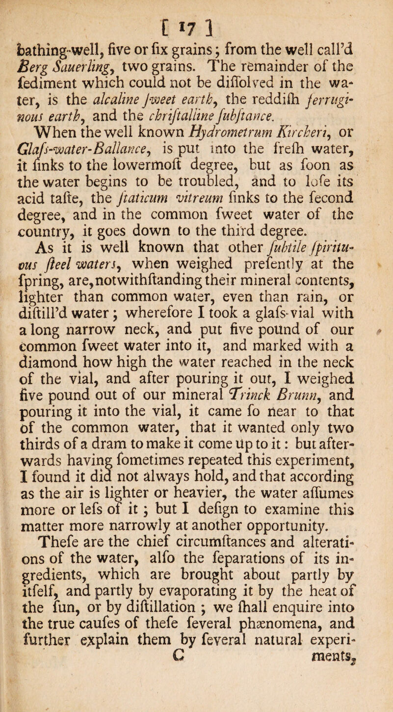 bathing-well, five or fix grains; from the well call’d Berg Sauerling, two grains. The remainder of the fediment which could not be diffolved in the wa* ter, is the alcaline Jweet earthy the reddifh ferrugi¬ nous earthy and the chriftaliine fuhftance. When the well known Hydrometrum Kircheriy or Glafs-water-Ballancey is put into the frefh water, it finks to the lowermoft degree, but as foon as the water begins to be troubled, and to lofe its acid tafte, the jtaticum vitreum finks to the fecond degree, and in the common fweet water of the country, it goes down to the third degree. As it is well known that other fuhtile jpiritu- ms fieel waters, when weighed preiently at the fpring, are,notwithftanding their mineral contents, lighter than common water, even than rain, or diftilPd water; wherefore I took a glafs vial with a long narrow neck, and put five pound of our common fweet water into it, and marked with a diamond how high the water reached in the neck of the vial, and after pouring it out, I weighed five pound out of our mineral cTrmck Brunviy and pouring it into the vial, it came fo near to that of the common water, that it wanted only two thirds of a dram to make it come Up to it: but after¬ wards having fometimes repeated this experiment, I found it did not always hold, and that according as the air is lighter or heavier, the water affumes more or lefs of it} but I defign to examine this matter more narrowly at another opportunity. Thefe are the chief circumftances and alterati¬ ons of the water, alfo the reparations of its in¬ gredients, which are brought about partly by itfelf, and partly by evaporating it by the heat of the fun, or by diftillation ; we fhall enquire into the true caufes of thefe feveral phenomena, and further explain them by feveral natural experi- G ments.