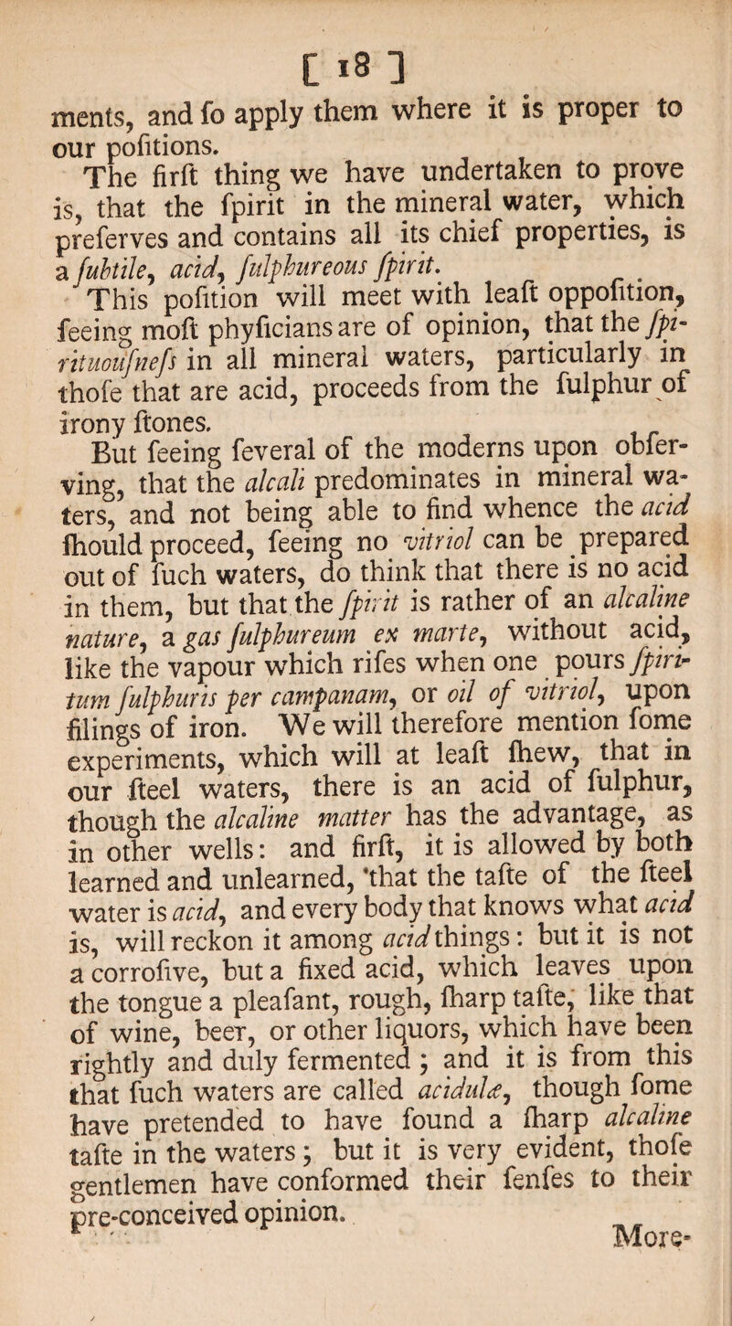 merits, and fo apply them where it is proper to our pofitions. The fir ft thing we have undertaken to prove is, that the fpirit in the mineral water, which preferves and contains all its chief properties, is a fuhtile, acid, fulphur eous fpirit. This pofition will meet with leaf! oppolition, feeing moft phyficians are of opinion, that the fpi- rituoiifnefs in all mineral waters, particularly in thofe that are acid, proceeds from the fulphur of irony ftones. But feeing feveral of the moderns upon obler- ving, that the alcah predominates in mineral wa~ ters, and not being able to find whence the acid fhould proceed, feeing no vitriol can be prepared out of fuch waters, do think that there is no acid in them, but that the fpirit is rather of an alcaline nature, a gas fulphur eum ex marte, without acid, like the vapour which rifes when one poursfpirtr turn fulpburis per campanam, ox oil of vitriol, upon filings of iron. We will therefore mention fome experiments, which will at leaft fhew, that in our fteel waters, there is an acid of fulphur, though the alcaline matter has the advantage, as in other wells: and firft, it is allowed by both learned and unlearned, *that the tafte of the fteel water is acid, and every body that knows what acid is, will reckon it among acid things: but it is not a corrofive, but a fixed acid, which leaves upon the tongue a pleafant, rough, fharp tafte, like that of wine, beer, or other liquors, which have beep rightly and duly fermented; and it is from this that fuch waters are called acidulce, though fome have pretended to have found a fharp alcaline tafte in the waters; but it is very evident, thofe gentlemen have conformed their fenfes to their pre-conceived opinion* r ' - More-
