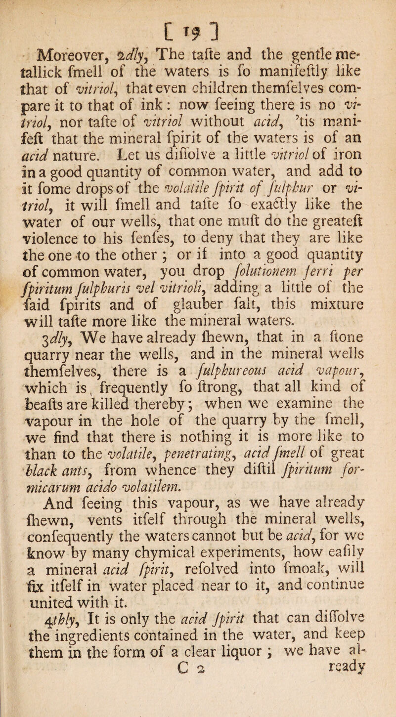 Moreover, %dly, The tafte and the gentle me' tallick fmell of the waters is fo manifeftly like that of vitriol, that even children themfelves com* pare it to that of ink : now feeing there is no vi¬ triol, nor tafte of vitriol without acid, ’tis mani- feft that the mineral fpirit of the waters is of an acid nature. Let us difiolve a little vitriol of iron in a good quantity of common water, and add to it fome drops of the volatile fpirit of fulphur or vi¬ triol, it will fmell and tafte fo-exa6lly like the water of our wells, that one muft do the greateft violence to his fenfes, to deny that they are like the one to the other ; or it into a good quantity of common water, you drop folutionem jerri per fpiritum fulphuns vel vitrioli, adding a little of the faid fpirits and of glauber fait, this mixture will tafte more like the mineral waters. 3dly. We have already fhewn, that in a ftone quarry near the wells, and in the mineral wells themfelves, there is a fulphureous acid vapour, which is v frequently fo ftrong, that all kind of beafts are killed thereby; when we examine the vapour in the hole of the quarry by the fmell, we find that there is nothing it is more like to than to the volatile, penetrating, acid fmell ot great Hack ants, from whence they diftil fpiritum for- micarum acido volatilem. And feeing this vapour, as we have already fhewn, vents itfelf through the mineral wells, confequently the waters cannot but be acid, for we know by many chymical experiments, how eafily a mineral acid fpirit, refolved into fmoak, will ftx itfelf in water placed near to it, and continue united with it. 4thly. It is only the acid fpirit that can difiolve the ingredients contained in the water, and keep them in the form of a clear liquor ; we have a!» C 2 ready