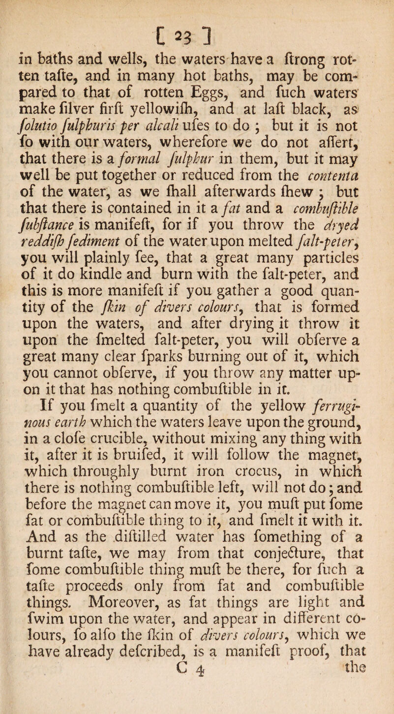 in baths and wells, the waters have a ftrong rot- ten tafte, and in many hot baths, may be com¬ pared to that of rotten Eggs, and fuch waters make filver firft yellowifh, and at laft black, as folutio fulphuris per alcali ufes to do ; but it is not fo with our waters, wherefore we do not affert, that there is a formal fulphur in them, but it may well be put together or reduced from the contenta of the water, as we ftiall afterwards fhew ; but that there is contained in it a fat and a combuftible fubjiance is manifeft, for if you throw the dryed reddijh fediment of the water upon melted falt-peter, you will plainly fee, that a great many particles of it do kindle and burn with the falt-peter, and this is more manifeft if you gather a good quan¬ tity of the fkin of divers colours, that is formed upon the waters, and after drying it throw it upon the fmelted falt-peter, you will obferve a great many clear fparks burning out of it, which you cannot obferve, if you throw any matter up¬ on it that has nothing combuftible in it. If you fmelt a quantity of the yellow ferrugi¬ nous earth which the waters leave upon the ground, in a clofe crucible, without mixing any thing with it, after it is bruifed, it will follow the magnet, which throughly burnt iron crocus, in which there is nothing combuftible left, will not do; and before the magnet can move it, you muft put fome fat or combuftible thing to if, and fmelt it with it. And as the diftilled water has fomething of a burnt tafte, we may from that conjefture, that fome combuftible thing muft be there, for fuch a tafte proceeds only from fat and combuftible things. Moreover, as fat things are light and fwim upon the water, and appear in different co¬ lours, fo alfo the fkin of divers colours, which we have already defcribed, is a manifeft proof, that C 4 the