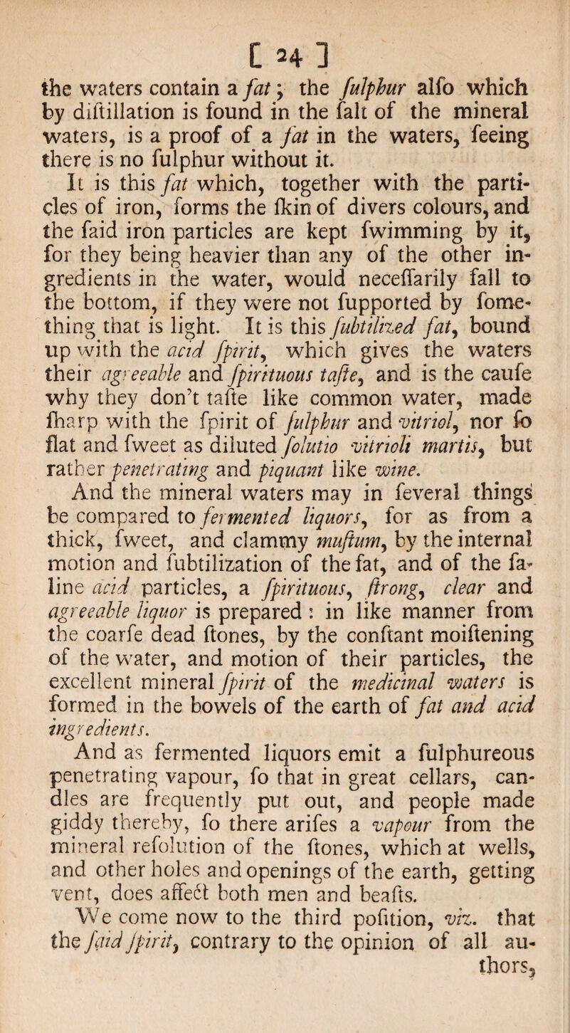 the waters contain a fat; the fulphur alfo which by diltillation is found in the fait of the mineral waters, is a proof of a fat in the waters, feeing there is no fulphur without it. It is this fat which, together with the parti¬ cles of iron, forms the Akin of divers colours, and the faid iron particles are kept fwimming by it, for they being heavier than any of the other in¬ gredients in the water, would neceffarily fall to the bottom, if they were not fupported by fome- thing that is light. It is this fubtilized fat, bound up with the acid fpirit, which gives the waters their agreeable and fpirituous tafte, and is the caufe why they don’t tafte like common water, made fharp with the fpirit of fulphur and vitriol, nor lb flat and fweet as diluted folutio vitrioli martis, but rather penetrating and piquant like wine. And the mineral waters may in feveral things be compared to fermented liquors, for as from a thick, fweet, and clammy muftum, by the internal motion and fubtilization of the fat, and of the fa- line acid particles, a fpirituous, ftrong, clear and agreeable liquor is prepared : in like manner from the coarfe dead ftones, by the conftant moiftening of the water, and motion of their particles, the excellent mineral fpirit of the medicinal waters is formed in the bowels of the earth of fat and acid ingredients. And as fermented liquors emit a fulphureous penetrating vapour, fo that in great cellars, can¬ dles are frequently put out, and people made giddy thereby, fo there arifes a vapour from the mineral refolution of the ftones, which at wells, and other holes and openings of the earth, getting vent, does affe6t both men and beafts. We come now to the third pofition, viz. that the faid fpirit, contrary to the opinion of all au¬ thors.