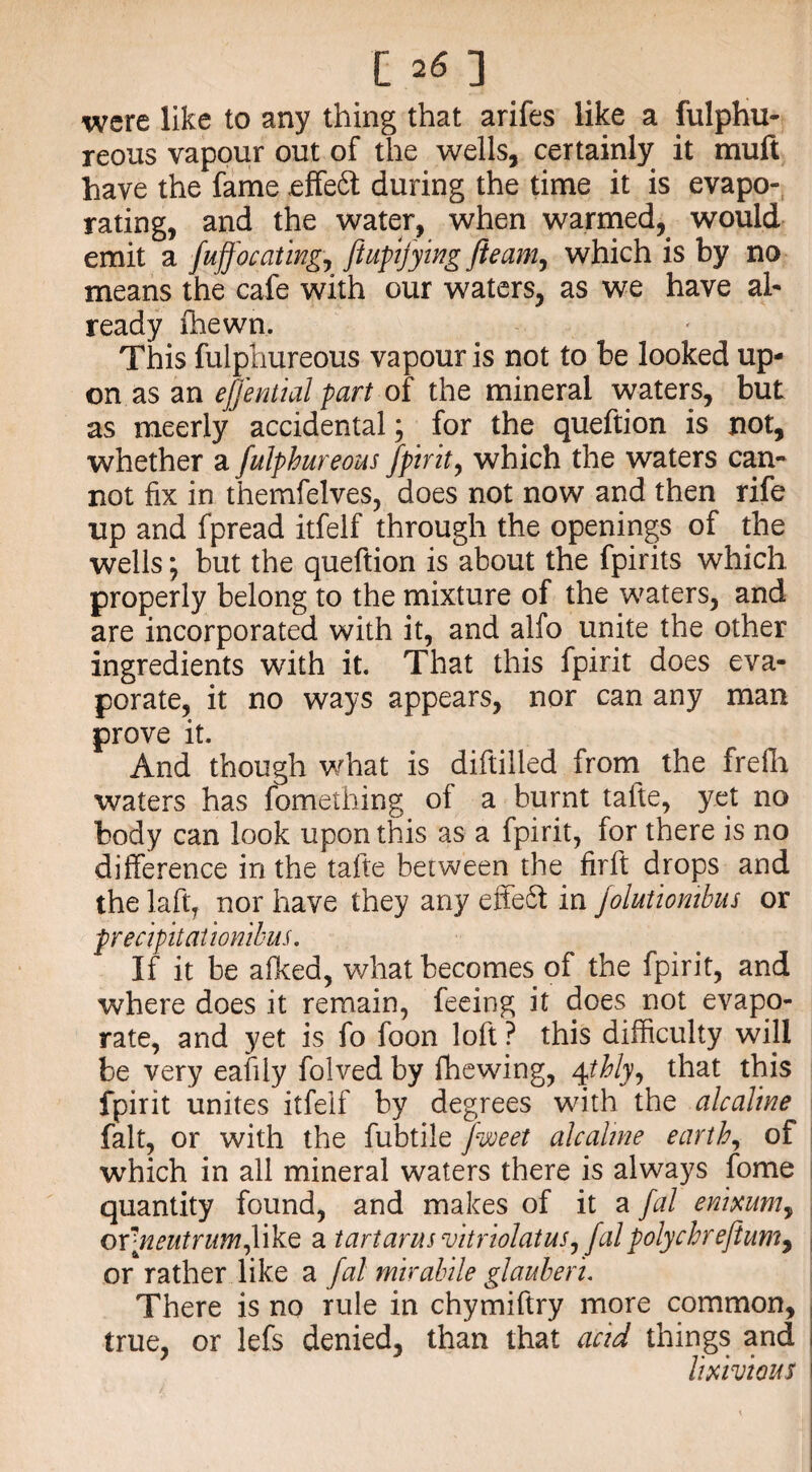 were like to any thing that arifes like a fulphu¬ reous vapour out of the wells, certainly it muft have the fame effeft during the time it is evapo¬ rating, and the water, when warmed, would emit a fujfocating, ftupijywg fleam, which is by no means the cafe with our waters, as we have al¬ ready fhewn. This fulphureous vapour is not to be looked up¬ on as an eflential part of the mineral waters, but as meerly accidental; for the queftion is not, whether a fulphureous fpirit, which the waters can¬ not fix in themfelves, does not now and then rife up and fpread itfelf through the openings of the wells; but the queftion is about the fpirits which properly belong to the mixture of the waters, and are incorporated with it, and alfo unite the other ingredients with it. That this fpirit does eva¬ porate, it no ways appears, nor can any man prove it. And though what is diftilled from the frelh waters has fomething of a burnt tafte, yet no body can look upon this as a fpirit, for there is no difference in the tafte between the firft drops and the laftT nor have they any effeft in Jolutiombus or precipitationibus. If it be afked, what becomes of the fpirit, and where does it remain, feeing it does not evapo¬ rate, and yet is fo foon loft ? this difficulty will be very eafily folved by fhewing, 4thly, that this fpirit unites itfelf by degrees with the alcalme fait, or with the fubtile flooeet alcalme earth, of which in all mineral waters there is always fome quantity found, and makes of it a fal emmm, ovneutrumfx^Q a tartarus vitriolatus, falpolychrefitum, or rather like a fal mirahile glauberu There is no rule in chymiftry more common, true, or lefs denied, than that acid things and lixivious