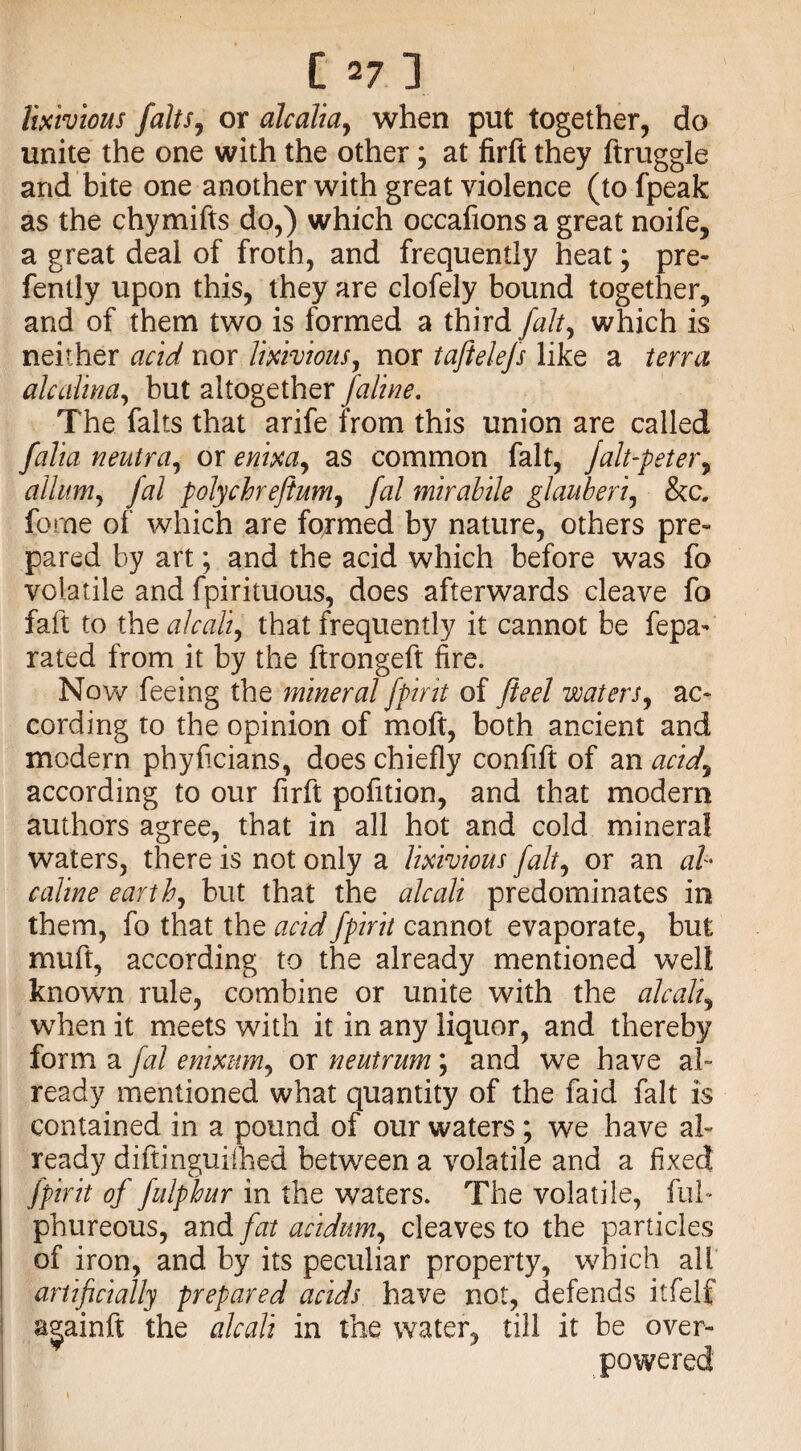 lixivious falls ^ or alcalia, when put together, do unite the one with the other; at firft they ftruggle and bite one another with great violence (tofpeak as the chymifts do,) which occafions a great noife, a great deal of froth, and frequently heat; pre- fently upon this, they are clofely bound together, and of them two is formed a third fait, which is neither acid nor lixivious, nor taftelefs like a terra alcalina, but altogether faline. The falls that arife from this union are called folia neutra, or enixa, as common fait, Jalt-peter, allum, fal polychreftum, fal mirabile glauberi, &c. forne of which are formed by nature, others pre¬ pared by art; and the acid which before was fo volatile and fpirituous, does afterwards cleave fo faft to the alcali, that frequently it cannot be fepa- rated from it by the ftrongeft fire. Now feeing the mineral fpirit of ft eel waters, ac¬ cording to the opinion of moft, both ancient and modern phyficians, does chiefly confift of an -acidy according to our firft pofition, and that modern authors agree, that in all hot and cold mineral waters, there is not only a lixivious fait, or an ab caline earth, but that the alcali predominates in them, fo that the acid fpirit cannot evaporate, but muft, according to the already mentioned well known rule, combine or unite with the alcali, when it meets with it in any liquor, and thereby form a fal enixum, or neutrum; and we have al¬ ready mentioned what quantity of the faid fait is contained in a pound of our waters; we have al¬ ready diftinguiihed between a volatile and a fixed fpirit of fulphur in the waters. The volatile, ful- phureous, and fat acidum, cleaves to the particles of iron, and by its peculiar property, which all artificially prepared acids have not, defends itfelf a^ainft the alcali in the water, till it be over¬ powered