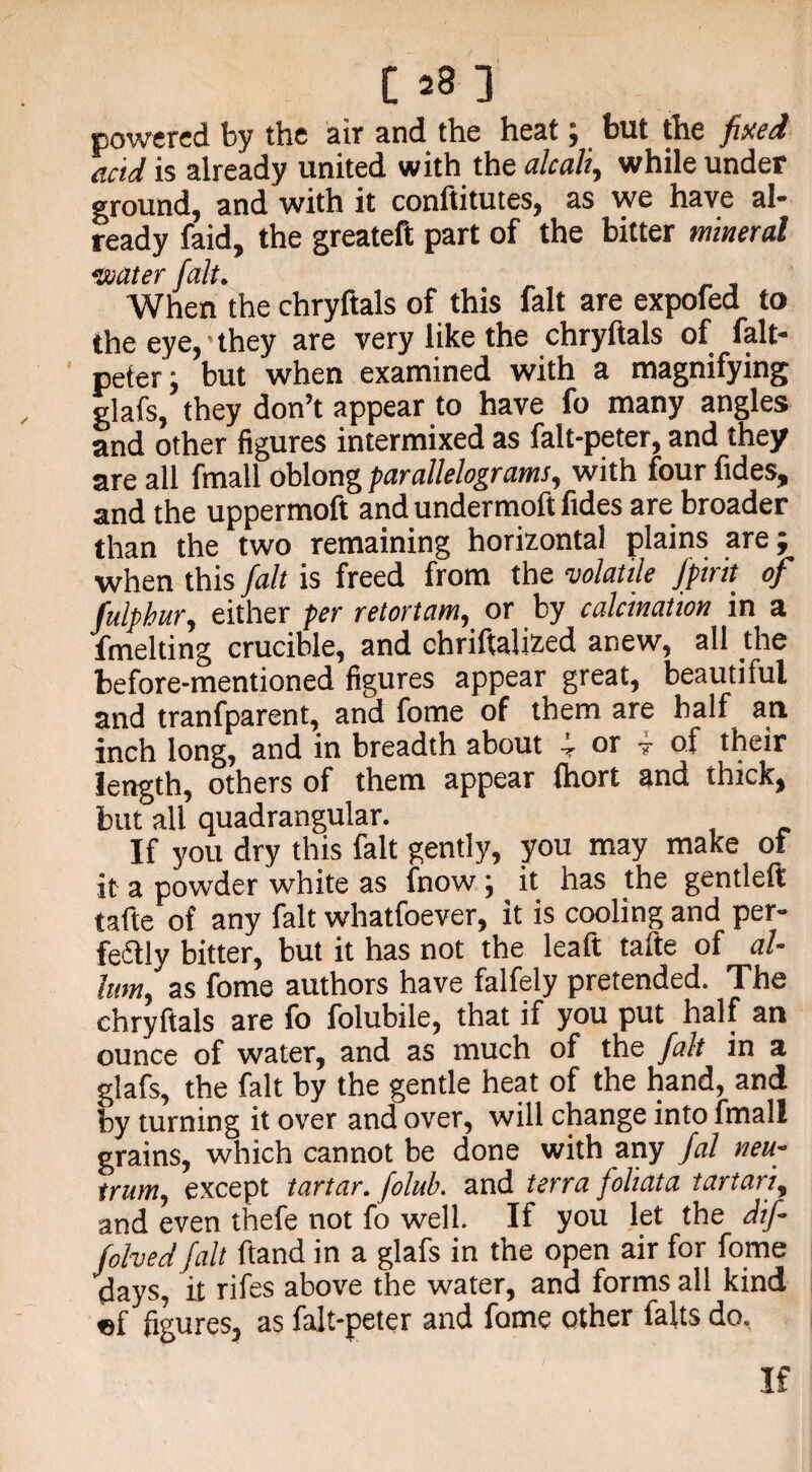 powered by the air and the heat; but the fixed acid is already united with the alcali, while under ground, and with it conftitutes, as we have al* ready faid, the greateft part of the bitter mineral 0Jj(Xt6Y When the chryftals of this fait are expofed to the eye,-they are very like the chryftals of falt- peter, but when examined with a magnifying glafs, they don’t appear to have fo many angles and other figures intermixed as falt-peter, and they are all fmall oblong parallelograms, with four fides, and the uppermoft and undermoft fides are broader than the two remaining horizontal plains are; when this fait is freed from the volatile fpirit of fulphur, either per retortam, or by calcination in a fmelting crucible, and chriftalized anew, all the before-mentioned figures appear great, beautilul and tranfparent, and fome of them are half an inch long, and in breadth about T or v o.f their length, others of them appear (hort and thick, but all quadrangular. If you dry this fait gently, you may make of it a powder white as fnow; ^ it has the gentleft tafte of any fait whatfoever, it is cooling and per- feftly bitter, but it has not the leaft tafte of al- lam, as fome authors have falfely pretended. The chryftals are fo folubile, that if you put half an ounce of water, and as much of the fait in a glafs, the fait by the gentle heat of the hand, and by turning it over and over, will change into fmall grains, which cannot be done with any fal neu- trum, except tartar, folub. and terra foliata tartan, and even thefe not fo well. If you let the dif- folved fait ftand in a glafs in the open air for fome days, it rifes above the water, and forms all kind «f figures, as falt-peter and fome other falls do. If