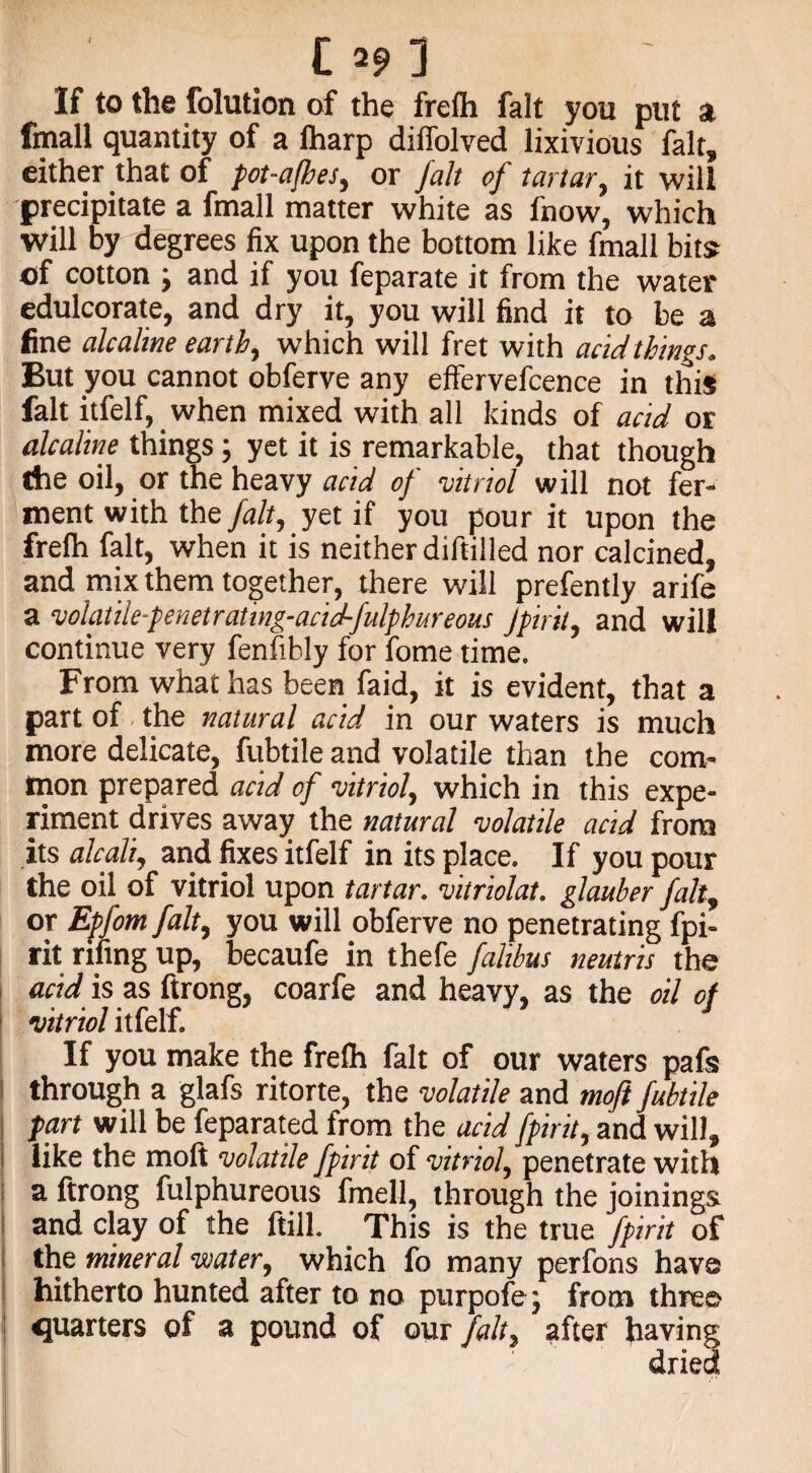 C 3 If to the folution of the frelh fait you put a fmall quantity of a lharp diffolved lixivious fait, either that of pot-a/hes, or fait of tartar, it will precipitate a fmall matter white as l'now, which will by degrees fix upon the bottom like fmall bits of cotton ; and if you feparate it from the water edulcorate, and dry it, you will find it to be a fine alcaline earth, which will fret with acidthings. But you cannot obferve any effervefcence in this fait itfelf, when mixed with all kinds of acid or alcaline things; yet it is remarkable, that though Che oil, or the heavy acid of -vitriol will not fer¬ ment with the fait, yet if you pour it upon the frelh fait, when it is neither diftilled nor calcined, and mix them together, there will prefently arife a volatile-penetrating-acid-fulphureous Jpirit, and will continue very fenfibly for fome time. From what has been faid, it is evident, that a part of the natural acid in our waters is much more delicate, fubtile and volatile than the com¬ mon prepared acid of -vitriol, which in this expe¬ riment drives away the natural volatile acid from its alcali, and fixes itfelf in its place. If you pour the oil of vitriol upon tartar, vitriolat. glauber fait, or Epfom fait, you will obferve no penetrating fpi¬ rit rifing up, becaufe in thefe faltbus neutris the acid is as ftrong, coarfe and heavy, as the oil of vitriol itfelf. If you make the frelh fait of our waters pafs through a glafs ritorte, the volatile and moft fubtile part will be feparated from the acid fpirit, and will, like the moft volatile fpirit of vitriol, penetrate with a ftrong fulphureous fmell, through the joinings and clay of the ftill. This is the true fpirit of the mineral -water, which fo many perfons have hitherto hunted after to no purpofe; from three quarters of a pound of our fait, after having