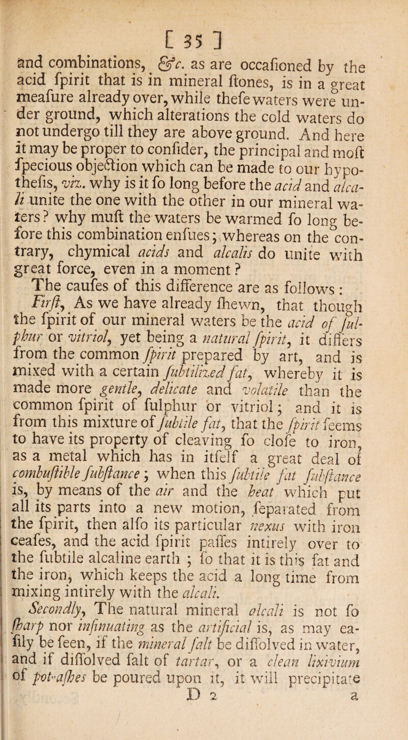 and combinations, fffc. as are occafioned by the acid fpirit that is in mineral ftones, is in a great meafure already over, while thefe waters were un¬ der ground, which alterations the cold waters do not undergo till they are aboveground. And here it may be proper to confider, the principal and moft fpecious objection which can be made to our hypo- thefts, viz. why is it fo long before the acid and alca- Tt unite the one with the other in our mineral wa¬ ters? why muft the waters be warmed fo long be¬ fore this combination enfues; whereas on the con¬ trary, chymical acids and alcalis do unite with great force, even in a moment ? The caufes of this difference are as follows : Firft, As we have already fhewn, that though the fpirit of our mineral waters be the acid of fiul- pbur or vitriol, yet being a natural fpirit, it differs from the common fpirit prepared by art, and is mixed with a certain fubtilized fat, whereby it is made more gentle, delicate and volatile than the common fpirit of fulphur or vitriol • and it is from this mixture of fubtile fat, that the fpirit fez ms to have its property of cleaving fo dole to iron, as a metal which has in itfelf a great deal of combuftible fubftance ; when this fubtile fat fubftance is, by means of the air and the heat which put all its parts into a new motion, feparated from the fpirit, then alfo its particular nexus with iron ceafes, and the acid fpirit paffes intirely over to the fubtile alcaline earth ; fo that it is this fat and the iron, which keeps the acid a long time from mixing intirely with the alcali. Secondly, The natural mineral alcali is not fo fharp nor infinuating as the artificial is, as may ea- ftly be been, it the mineral fait be diffolved in water, and it diffolved fait of tartar, or a clean lixivium of pvt-a/hes be poured upon it, it will precipitate Da a