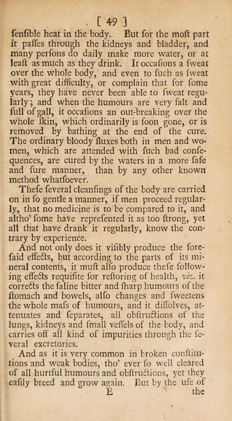 fenfible heat in the body. But for the moft part it paffes through the kidneys and bladder, and many perfons do daily make more water, or at leaft as much as they drink. It occafions a fweat over the whole body, and even to fuch as fweat with great difficulty, or complain that for fome years, they have never been able to fweat regu¬ larly j and when the humours are very fait and full of gall, it occafions an out-breaking over the whole fkin, which ordinarily is foon gone, or is removed by bathing at the end of the cure. The ordinary bloody fluxes both in men and wo¬ men, which are attended with fuch bad confe- quences, are cured by the waters in a more fafe and fure manner, than by any other known method whatfoever. Thefe feveral cleanfings of the body are carried on in fo gentle a manner, if men proceed regular¬ ly, that no medicine is to be compared to it, and altho* fome have reprefented it as too ftrong, yet all that have draftk it regularly, know the con¬ trary by experience. And not only does it vifibly produce the fore- faid effeCts, but according to the parts of its mi¬ neral contents, it muft alfo produce thefe follow¬ ing effe6ts requifite for reftoring of health, viz. it corrects the faline bitter and fharp humours of the ftomach and bowels, alfo changes and fvveetens the whole mafs of humours, and it diffolves, at¬ tenuates and feparates, ail obftruCtions of the lungs, kidneys and fmall vefifels of the body, and carries off ail kind of impurities through the fe¬ veral excretories. And as it is very common in broken conftitu- tions and weak bodies, tho’ ever fo well cleared of all hurtful humours and obftruCtions, yet they eafily breed and grow again. But by the ufe of E the