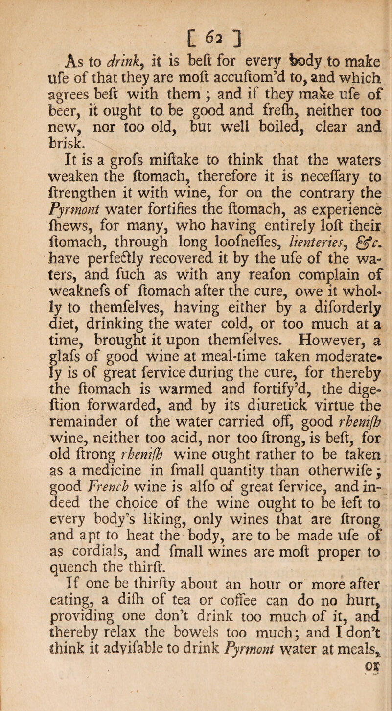 As to drink, it is beft for every body to make ufe of that they are moft accuftom’d to, and which agrees beft with them ; and if they make ufe of beer, it ought to be good and frefh, neither too new, nor too old, but well boiled, clear and brisk. It is a grofs miftake to think that the waters weaken the ftomach, therefore it is neceffary to ftrengthen it with wine, for on the contrary the Pyrmont water fortifies the ftomach, as experience fhews, for many, who having entirely loft their ftomach, through long loofneffes, lienteries, have perfe&ly recovered it by the ufe of the wa¬ ters, and fitch as with any reafon complain of weaknefs of ftomach after the cure, owe it whol¬ ly to themfelves, having either by a diforderly diet, drinking the water cold, or too much at a time, brought it upon themfelves. However, a glafs of good wine at meal-time taken moderate¬ ly is of great fervice during the cure, for thereby the ftomach is warmed and fortify’d, the dige- ftion forwarded, and by its diuretick virtue the remainder of the water carried off, good rhentjh wine, neither too acid, nor too ftrong, is beft, for old ftrong rhenifh wine ought rather to be taken as a medicine in fmall quantity than otherwife; good French wine is alfo of great fervice, and in¬ deed the choice of the wine ought to be left to every body’s liking, only wines that are ftrong and apt to heat the body, are to be made ufe of as cordials, and fmall wines are moft proper to quench the thirft. If one be thirfty about an hour or more after eating, a difh of tea or coffee can do no hurt, providing one don’t drink too much of it, and thereby relax the bowels too much; and I don’t think it advifable to drink Pyrmont water at meals* ox