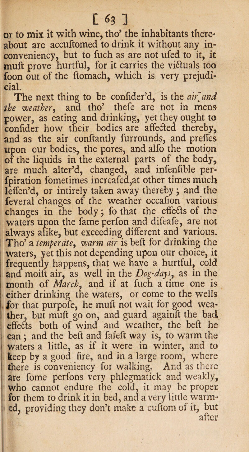 t ] or to mix it with wine* tho’ the inhabitants there¬ about are accuftomed to drink it without any in- conveniency, but to fuch as are not ufed to it, it muft prove hurtful, for it carries the vi&uals too foon out of the ftomach, which is very prejudi¬ cial. The next thing to be confider’d, is the aifand the weather, and tho’ thefe are not in mens power, as eating and drinking, yet they ought to confider how their bodies are affe&ed thereby, and as the air conftantly furrounds, and preffes upon our bodies, the pores, and alfo the motion of the liquids in the external parts of the body, are much alter’d, changed, and infenfible per- fpiration fometimes increafed,at other times much leffen’d, or intirely taken away thereby; and the feveral changes of the weather oceafion various changes in the body; fo that the effefts of the waters upon the fame perfon and difeafe, are not always alike, but exceeding different and various. Tho’ a temper ate, warm air is belt for drinking the i waters, yet this not depending upon our choice, it frequently happens, that we have a hurtful, cold and moift air, as well in the Dog-days, as in the | month of March, and if at fuch a time one is either drinking the waters, or come to the wells for that purpofe, he muft not wait for good wea- j ther, but muft go on, and guard againft the bad effefts both of wind and weather, the beft he i can; and the beft and fafeft way is, to warm the t waters a little, as if it were in winter, and to keep by a good fire, and in a large room, where there is conveniency for walking. And as there ! are fome perfons very phlegmatick and weakly, who cannot endure the cold, it may be proper for them to drink it in bed, and a very little warm- td} providing they don’t make a cuftom of it, but after
