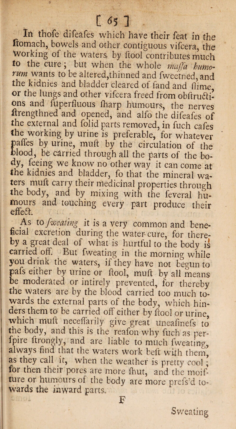 In thofe difeafes which have their feat in the ftomach, bowels and other contiguous vifcera, the working of the waters by ftool contributes much to the cure; but when the whole majj'a humo- rum wants to be altered,thinned and fweetned,and the kidnies and bladder cleared of land and dime or the lungs and other vifcera freed from obltruc'li- ons and filperfiuous fharp humours, the nerves ftrengthned and opened, and alfo the difeafes of the external and folid parts removed, in fuch cafes the working by urine is preferable, for whatever ' palfes by urine, muft by the circulation of the blood, be carried through all the parts of the bo¬ dy, feeing we know no other way it can come at the kidnies and bladder, fo that the mineral wa¬ ters muft carry their medicinal properties through the body, and by mixing with the feveral hu¬ mours and touching every part produce their effedt. As to {mating it is a very common and bene- | ucial excretion during the water cure, for there¬ by a gi eat deal of what is hurtful to the body is carried olf. But fweating in the morning while you drink tne waters, if they have not begun to pafs either by urine or ftool, muft by all means ! be moderated or intirely prevented, for thereby the waters are by the blood carried too much to- 1 wards the external parts of the body, which hin- i ders them to be carried off either by ftool or urine i which muft neceffarily give great uneafmefs to’ i the body, and this is the reafon why fuch as per- ! fyire ftrongly, and are liable to much fweating, I always find that the waters work beft with them, as they call it, when the weather is pretty cool; for then their pores are more lhut, and the moif- tUre or humours of the body are more prefs’d to- i wards the inward parts. F I - Sweating
