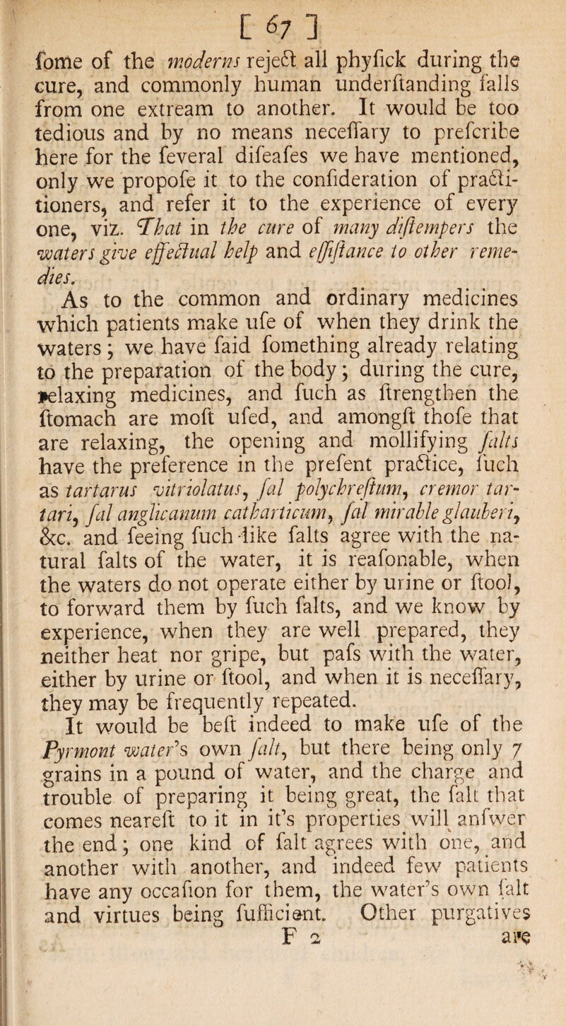 [ 6; ] forrie of the moderns reject all phyfick during the cure, and commonly human underftanding falls from one extream to another. It would be too tedious and by no means neceffary to prefcribe here for the feveral difeafes we have mentioned, only we propofe it to the confideration of practi¬ tioners, and refer it to the experience of every one, viz. *7hat in the cure of many diftempers the waters give effectual help and e/fijiance to ether reme¬ dies. As to the common and ordinary medicines which patients make ufe of when they drink the waters j we have faid fomething already relating to the preparation of the body; during the cure, relaxing medicines, and fuch as ftrengthen the ftomach are moft ufed, and amongft thofe that are relaxing, the opening and mollifying /alts have the preference in the prefent practice, fuch as tartarus vitriolatus, fal polychreflum, cremor tar- tart, fal anglkanum catharticum, fal mirahle glauberi, &c. and feeing fuch-like falts agree with the na¬ tural falts of the water, it is reafonable, when the waters do not operate either by urine or ftoo), to forward them by fuch falts, and we know by experience, when they are well prepared, they neither heat nor gripe, but pafs with the water, either by urine or ftool, and when it is neceffary, they may be frequently repeated. It would be belt indeed to make ufe of the Pyrmont water's own fait, but there being only 7 grains in a pound of water, and the charge and trouble of preparing it being great, the fall; that comes neareft to it in it's properties will anfwer the end; one kind of fait agrees with one, and another with another, and indeed few patients have any occafion for them, the water’s own fait and virtues being fufficiant. Other purgatives F 2 aiie