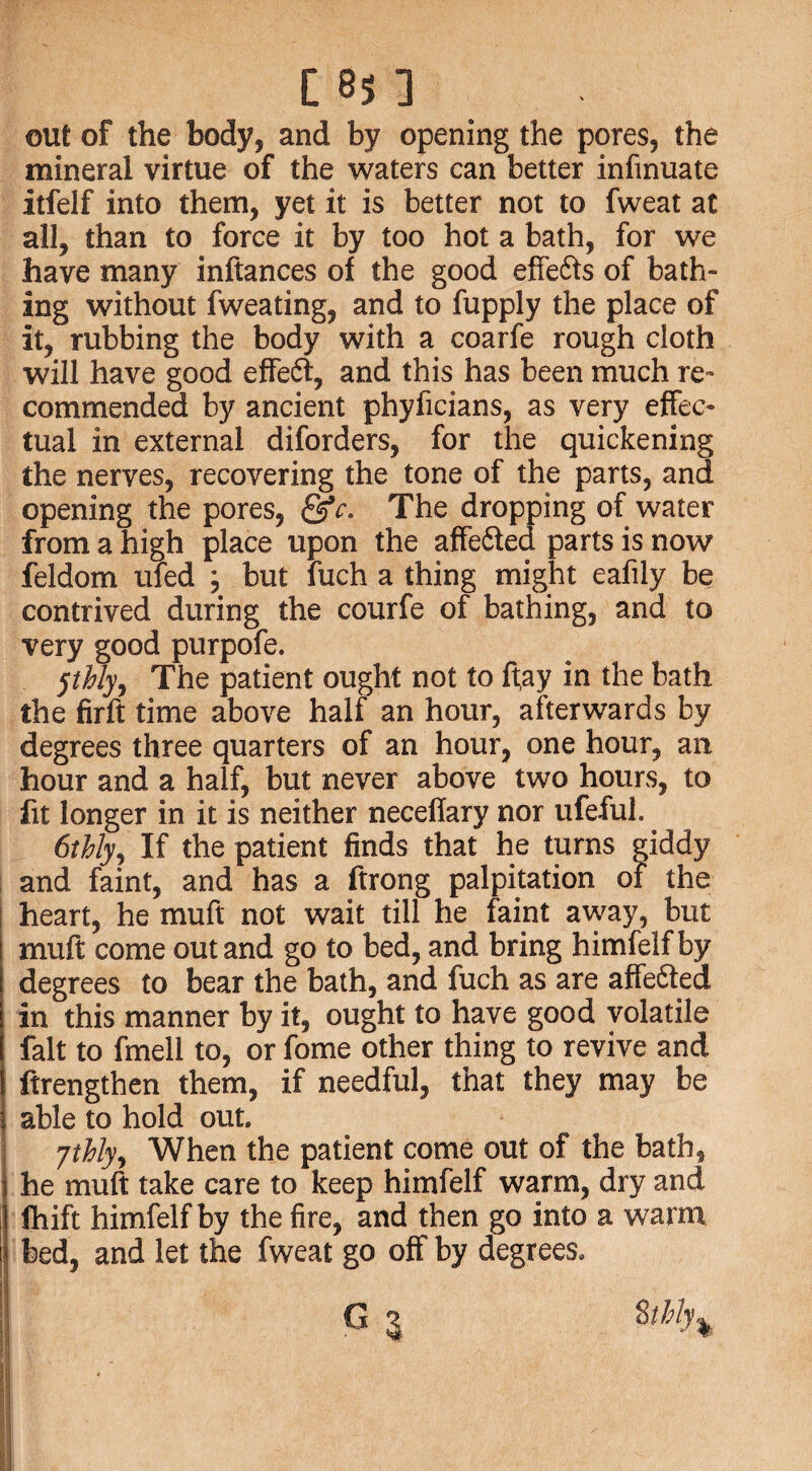 out of the body, and by opening the pores, the mineral virtue of the waters can better infmuate itfelf into them, yet it is better not to fweat at all, than to force it by too hot a bath, for we have many inftances of the good effe&s of bath¬ ing without fweating, and to fupply the place of it, rubbing the body with a coarfe rough cloth will have good effeft, and this has been much re¬ commended by ancient phyficians, as very effec¬ tual in external diforders, for the quickening the nerves, recovering the tone of the parts, and opening the pores, The dropping of water from a high place upon the affefted parts is now feldom ufed ; but fuch a thing might eafily be contrived during the courfe of bathing, and to very good purpofe. jtbly. The patient ought not to ft,ay in the bath the firft time above half an hour, afterwards by degrees three quarters of an hour, one hour, an hour and a half, but never above two hours, to fit longer in it is neither neceflary nor ufeful. 6thly, If the patient finds that he turns giddy and faint, and has a ftrong palpitation of the heart, he muft not wait till he faint away, but muft come out and go to bed, and bring himfelfby degrees to bear the bath, and fuch as are affe&ed in this manner by it, ought to have good volatile fait to fmell to, or fome other thing to revive and ftrengthen them, if needful, that they may be able to hold out ytbly9 When the patient come out of the bath, he muft take care to keep himfelf warm, dry and fhift himfelfby the fire, and then go into a warm bed, and let the fweat go off by degrees,
