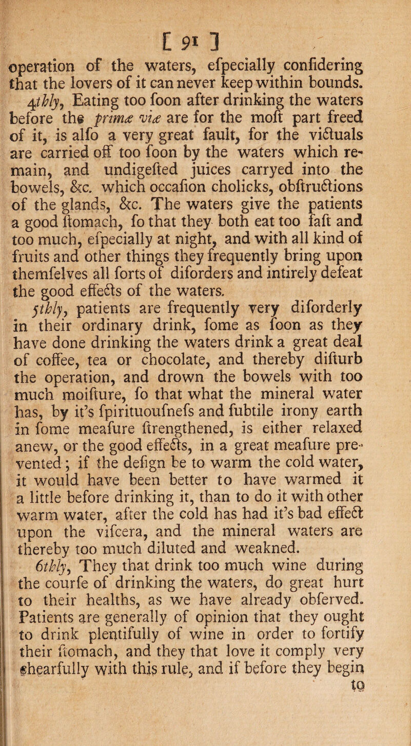 [91 3 operation of the waters, efpecially confidering that the lovers of it can never keep within bounds. 4tbly. Eating too foon after drinking the waters before the primvi<e are for the moft part freed of it, is alfo a very great fault, for the vifiluals are carried off too foon by the waters which re¬ main, and undigefted juices carryed into the bowels, &c. which occafion cholicks, obftruftions of the glands, &c. The waters give the patients a good ftomach, fo that they both eat too faft and too much, efpecially at night, and with all kind of fruits and other things they frequently bring upon themfelves all forts of diforders and intirely defeat the good effects of the waters. jthly, patients are frequently very diforderly in their ordinary drink, fome as foon as they have done drinking the waters drink a great deal of coffee, tea or chocolate, and thereby difturb the operation, and drown the bowels with too much moifture, fo that what the mineral water has, by it’s fpirituoufnefs and fubtile irony earth in fome meafure ftrengthened, is either relaxed anew, or the good effects, in a great meafure pre¬ vented ; if the defign be to warm the cold water, it would have been better to have warmed it a little before drinking it, than to do it with other warm water, after the cold has had it’s bad effeft upon the vifcera, and the mineral waters are thereby too much diluted and weakned. 6thly, They that drink too much wine during the courfe of drinking the waters, do great hurt to their healths, as we have already obferved. l] Patients are generally of opinion that they ought lj to drink plentifully of wine in order to fortify jj their ftomach, and they that love it comply very ihearfully with this rule, and if before they begin tQ