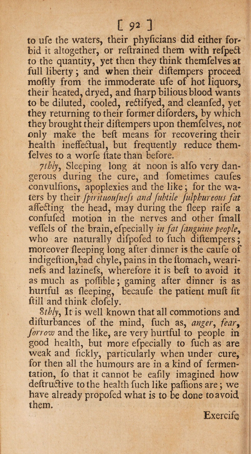 to ufe the waters, their phyficians did either for¬ bid it altogether, or reftrained them with refpe£t to the quantity, yet then they think themfelves at full liberty; and when their diftempers proceed moftly from the immoderate ufe of hot liquors, their heated, dryed, and fharp bilious blood wants to be diluted, cooled, re&ifyed, and cleanfed, yet they returning to their former diforders, by which they brought their diftempers upon themfelves, not only make the beft means for recovering their health ineffectual, but frequently reduce them¬ felves to a worfe ftate than before. ythly, Sleeping long at noon is alfo very dan¬ gerous during the cure, and fometimes caufes convulfions, apoplexies and the like; for the wa¬ ters by their fpirituoufnefs and fubtile fuiphureous fat affefting the head, may during the fleep raife a confufed motion in the nerves and other fmall veffels of the brain, efpecially in fat Janguine people, who are naturally difpofed to fuch diftempers; moreover fleeping long after dinner is the caufe of indigeftion,bad chyle, pains in the ftomach, weari- nefs and lazinefs, wherefore it is beft to avoid it as much as poflible; gaming after dinner is as hurtful as fleeping, becaufe the patient muft fit ftill and think clofely. %thly. It is well known that all commotions and difturbances of the mind, fuch as, anger, fear, forrow and the like, are very hurtful to people in good health, but more efpecially to fuch as are weak and fickly, particularly when under cure, for then all the humours are in a kind of fermen¬ tation, fo that it cannot be eafily imagined how deftruclive to the health fuch like paffions are; we have already propofed what is to be done to avoid them. Exercifo