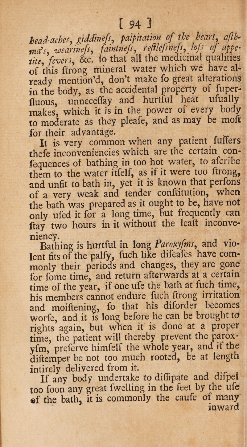 lead-aches, giddinefs, palpitation of the heart, aftfa turfs, wearinefs, faintnejs, reftlefsnefs, lofs of appe¬ tite fevers, &c. lo that all the medicinal qualities of this ftrong mineral water which we have al¬ ready mention’d, don’t make fo great alterations in the body, as the accidental property of fuper- fluous, unnecelfay and hurtful heat ufually makes, which it is in the power of every body to moderate as they pleafe, and as may be molt for their advantage. It is very common when any patient miters thefe inconveniencies which are the certain con- fequences ol bathing in too hot water, to afcribe them to the water itfelf, as if it were too ftrong, and unfit to bath in, yet it is known that perfons of a very weak and tender conftitution, when the bath was prepared as it ought to be, have not only ufed it for a long time, but frequently can ftay two hours in it without the leaft inconve- niency. . Bathing is hurtful in long Paroxyjms, and vio¬ lent fits of the palfy, fuch like difeafes have com¬ monly their periods and changes, they are gone for fome time, and return afterwards at a certain time of the year, it one ufe the bath at fuch time, his members cannot endure fuch ftrong irritation and moiftening, fo that his diforder becomes worfe, and it is long before he can be brought to rights again, but when it is done at a proper time, the patient will thereby prevent the parox- yfm, preferve himfelf the whole year, and if the diftemper be not too much rooted, be at length intirely delivered from it. If any body undertake to diffipate and difpel too foon any great fwelling in the feet by the ufe ef the bath, it is commonly the caufe of many inward