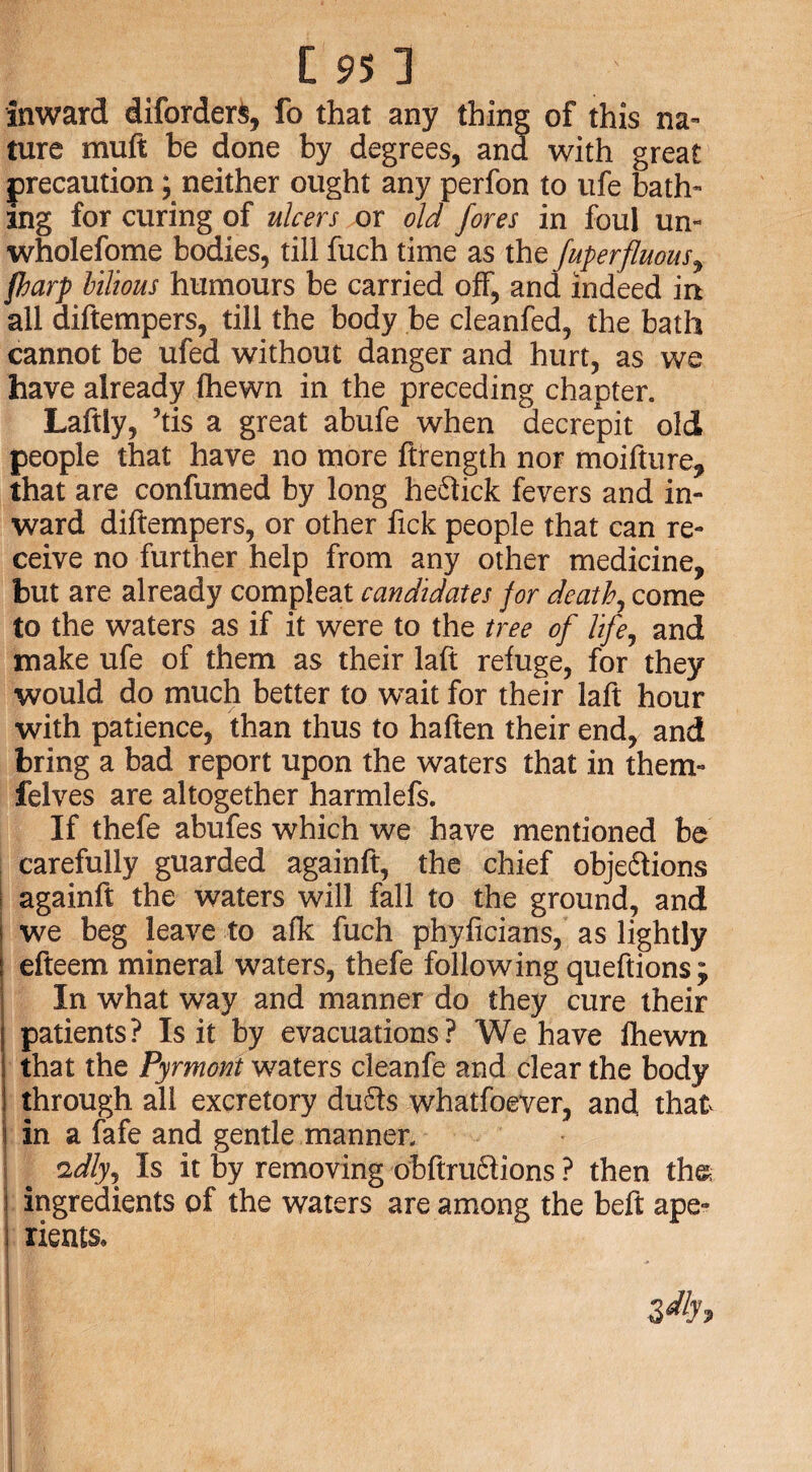 inward diforderS, fo that any thing of this na¬ ture muft be done by degrees, and with great precaution; neither ought any perfon to ufe bath¬ ing for curing of ulcers or old fores in foul un- wholefome bodies, till fuch time as the fuperfluous, fharp bilious humours be carried off, and indeed in all diftempers, till the body be cleanfed, the bath cannot be ufed without danger and hurt, as we have already fhewn in the preceding chapter. Laftly, ’tis a great abufe when decrepit old people that have no more ftrength nor moifture, that are confumed by long heftick fevers and in¬ ward diftempers, or other fick people that can re¬ ceive no further help from any other medicine, but are already compleat candidates for death, come to the waters as if it were to the tree of life, and make ufe of them as their laft refuge, for they would do much better to w^ait for their laft hour with patience, than thus to haften their end, and bring a bad report upon the waters that in them- felves are altogether harmlefs. If thefe abufes which we have mentioned be carefully guarded againft, the chief obje&ions againft the waters will fall to the ground, and we beg leave to afk fuch phyficians, as lightly efteem mineral waters, thefe following queftions; In what way and manner do they cure their patients? Is it by evacuations? We have fhewn that the Pyrmont waters cleanfe and clear the body through all excretory du£ts whatfoever, and that i in a fafe and gentle manner, i \ idly. Is it by removing obftru6lions ? then th& I ingredients of the waters are among the beft ape- ; rients, i zdh j>