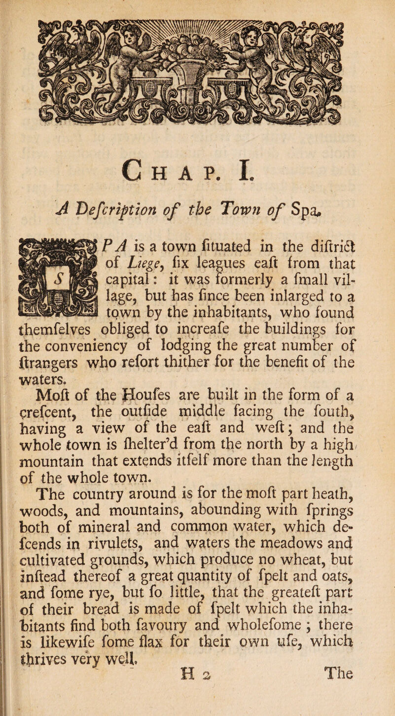 A Description of the Town of Spa. PA is a town fituated in the diftridl of Liege, fix leagues eaft from that capital: it was formerly a fmall vil¬ lage, but has fince been inlarged to a town by the inhabitants, who found themfelves obliged to increafe the buildings for the conveniency of lodging the great number of ftrangers who refort thither for the benefit of the waters. Moft of the Houfes are built in the form of a crefcent, the outfide middle facing the fouth, having a view of the eaft and weft; and the whole town is fhelter’d from the north by a high/ mountain that extends itfelf more than the length of the whole town. The country around is for the moft part heath, woods, and mountains, abounding with fprings both of mineral and common water, which de« fcends in rivulets, and waters the meadows and cultivated grounds, which produce no wheat, but inftead thereof a great quantity of fpelt and oats, and fome rye, but fo little, that the greateft part of their bread is made of fpelt which the inha¬ bitants find both favoury and wholefome ; there is likewife fome flax for their own ufe, which thrives very well ' Ha The