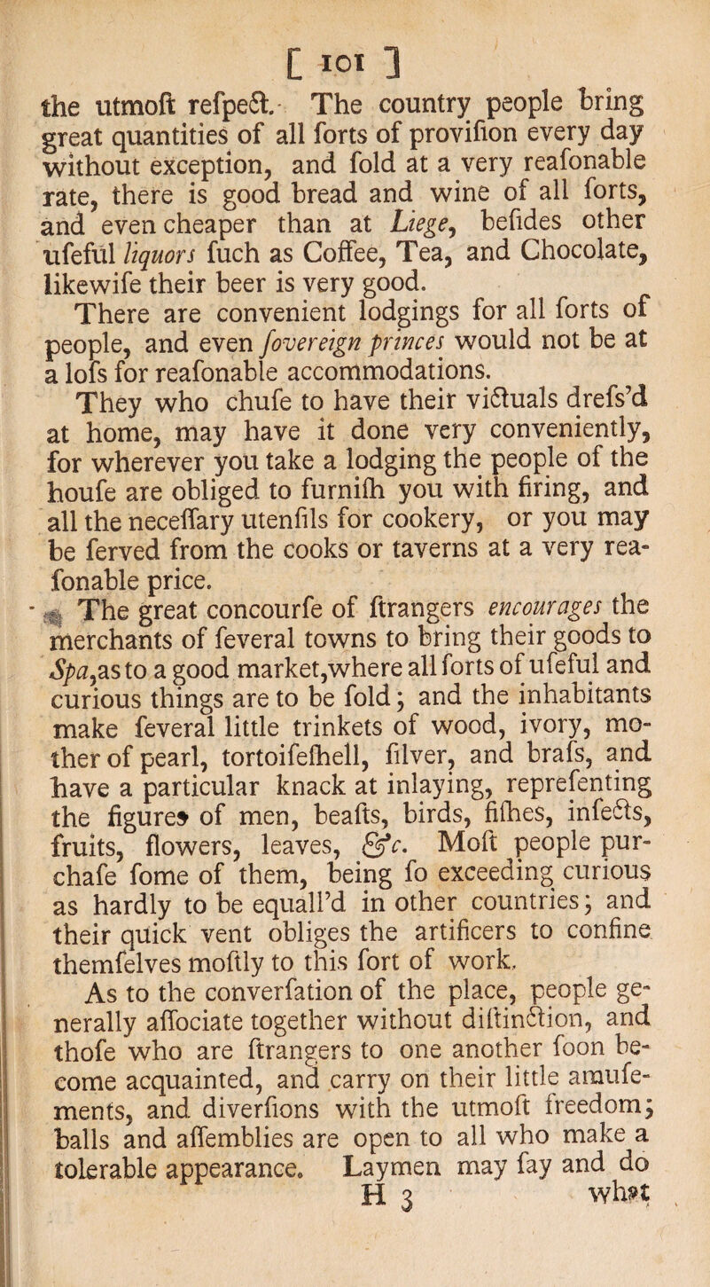 the utmoft refpeft. The country people bring great quantities of all forts of provifion every day without exception, and fold at a very reafonable rate, there is good bread and wine of all forts, and even cheaper than at Liege, befides other lifeful liquors fuch as Coffee, Tea, and Chocolate, likewife their beer is very good. There are convenient lodgings for all forts of people, and even fovereign princes would not be at a lofs for reafonable accommodations. They who chufe to have their victuals drefs’d at home, may have it done very conveniently, for wherever you take a lodging the people of the houfe are obliged to furnifh you with firing, and all the neceffary utenfils for cookery, or you may be ferved from the cooks or taverns at a very rea¬ fonable price. ’ . The great concourfe of ftrangers encourages the merchants of feveral towns to bring their goods to Spayas to a good market,where all forts of ufeful and curious things are to be fold ; and the inhabitants make feveral little trinkets of wood, ivory, mo¬ ther of pearl, tortoifefhell, filver, and brafs, and have a particular knack at inlaying, representing the figures of men, beafts, birds, fifhes, infers, fruits, flowers, leaves, &c. Moft people pur- chafe fome of them, being fo exceeding curious as hardly to be equalPd in other countries; and their quick vent obliges the artificers to confine themfelves moftly to this fort of work. As to the converfation of the place, people ge¬ nerally affociate together without diftinction, and thofe who are ftrangers to one another foon be¬ come acquainted, and carry on their little araufe- ments, and diverfions with the utmoft freedom; balls and affemblies are open to all who make a tolerable appearance. Laymen may fay and do