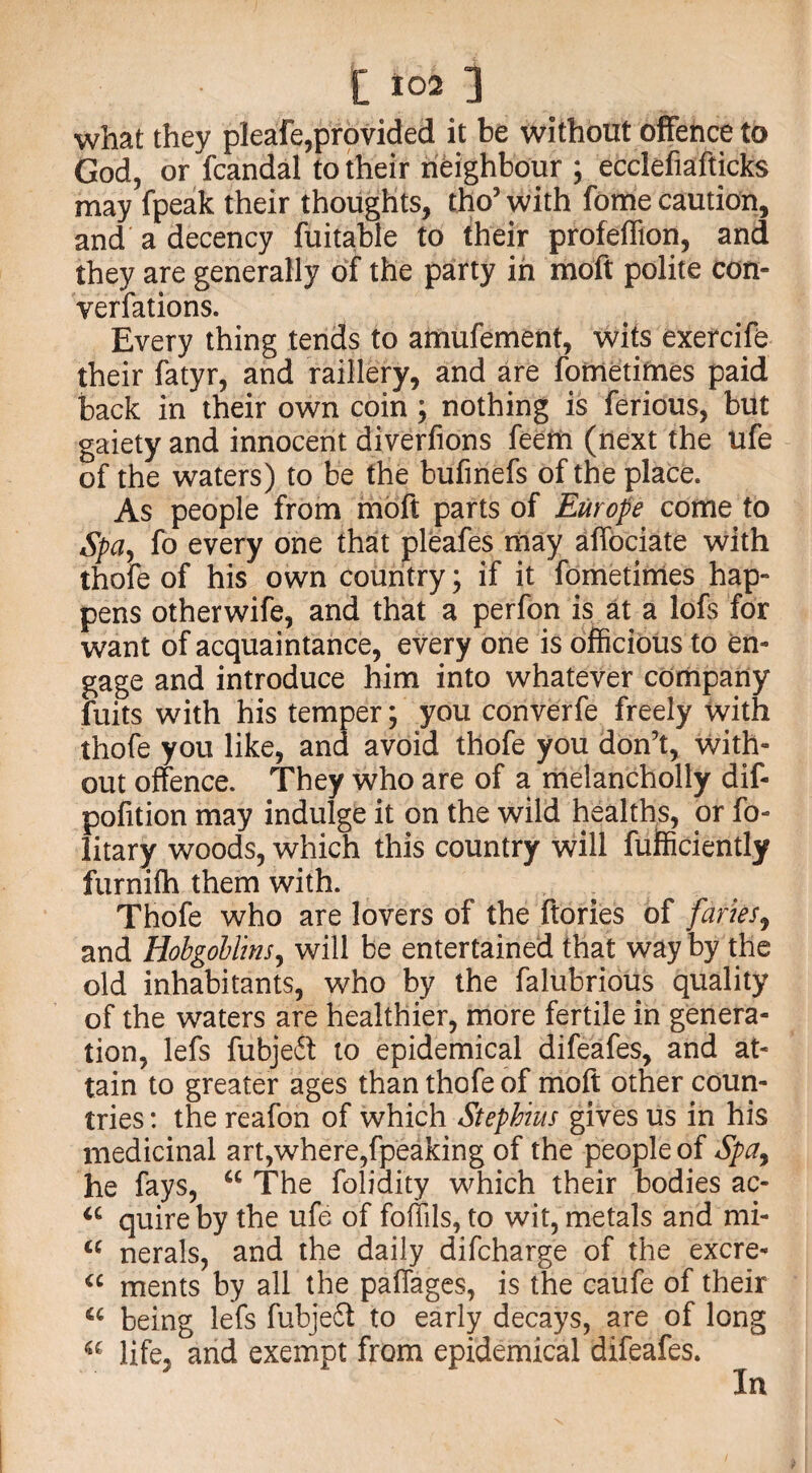 what they pleafe,provided it be without offence to God, or fcandal to their neighbour ; ecclefiafticks may fpeak their thoughts, tho’ with fome caution, and a decency fuitable to their profeffion, and they are generally of the party in moft polite con¬ ventions. Every thing tends to amufement, wits exercife their fatyr, and raillery, and are fometimes paid back in their own coin; nothing is ferious, but gaiety and innocent diverfions feem (next the ufe of the waters) to be the bufinefs of the place. As people from moft parts of Europe come to Spay fo every one that pleafes may affociate with thofe of his own country; if it fometimes hap¬ pens otherwife, and that a perfon is at a lofs for want of acquaintance, every one is officious to en¬ gage and introduce him into whatever company fuits with his temper; you converfe freely with thofe you like, and avoid thofe you don’t, with¬ out offence. They who are of a melancholly dif- pofition may indulge it on the wild healths, or fo- litary woods, which this country will fufficiently furnifh them with. Thofe who are lovers of the ftories of furies, and Hobgoblins, will be entertained that way by the old inhabitants, who by the falubrious quality of the waters are healthier, more fertile in genera¬ tion, lefs fubjeft to epidemical difeafes, and at¬ tain to greater ages than thofe of moft other coun¬ tries : the reafon of which Stephius gives us in his medicinal art,where,fpeaking of the people of Spa, he fays, “ The folidity which their bodies ac- u quire by the ufe of foffils, to wit, metals and mi- cc nerals, and the daily difcharge of the excre- “ ments by all the paffages, is the caufe of their a being lefs fubjeft to early decays, are of long a life, and exempt from epidemical difeafes. In