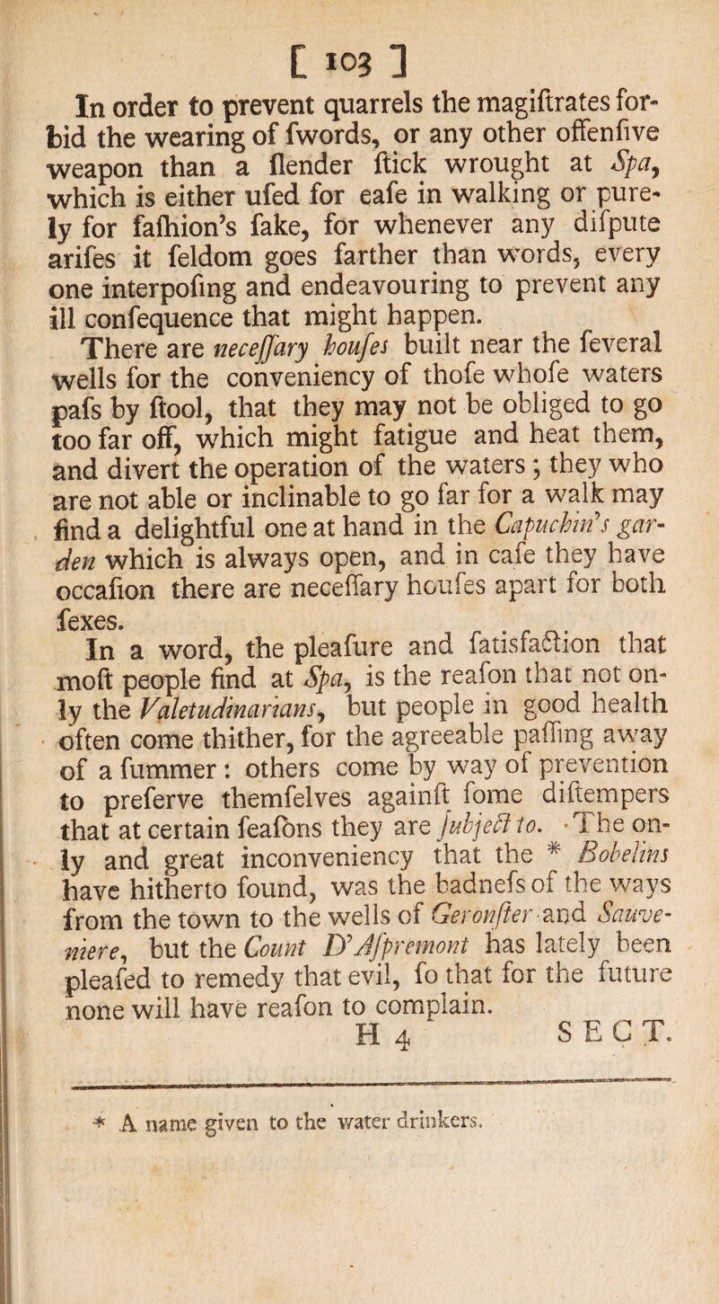 In order to prevent quarrels the magiftrates for¬ bid the wearing of fwords, or any other offenfive weapon than a (lender flick wrought at Spa, which is either ufed for eafe in walking or pure¬ ly for falhion’s fake, for whenever any difpute arifes it feldom goes farther than words, every one interpofing and endeavouring to prevent any ill confequence that might happen. There are necejjary houfes built near the feveral wells for the conveniency of thofe whofe waters pafs by (tool, that they may not be obliged to go too far off, which might fatigue and heat them, and divert the operation of the waters; they who are not able or inclinable to go far for a walk may find a delightful one at hand in the Capuchin's gar¬ den which is always open, and in cafe they have occafton there are neceffary houfes apart for both lcX6S In* a word, the pleafure and fatisfa&ion that molt people find at Spa, is the reafon that not on¬ ly the Valetudinarians, but people in good health often come thither, for the agreeable palling away of a fummer : others come by way of prevention to preferve themfelves againft fome diftempers that at certain feafbns they are jubjeflto. ‘The on¬ ly and great inconveniency that the # Bobelins have hitherto found, was the badnefsof the ways from the town to the wells of Geronfter and Sauve- mere, but the Count UJfpremont has lately been pleafed to remedy that evil, fo that for the future none will have reafon to complain. H 4 SECT. ♦ A name given to the water drinkers.