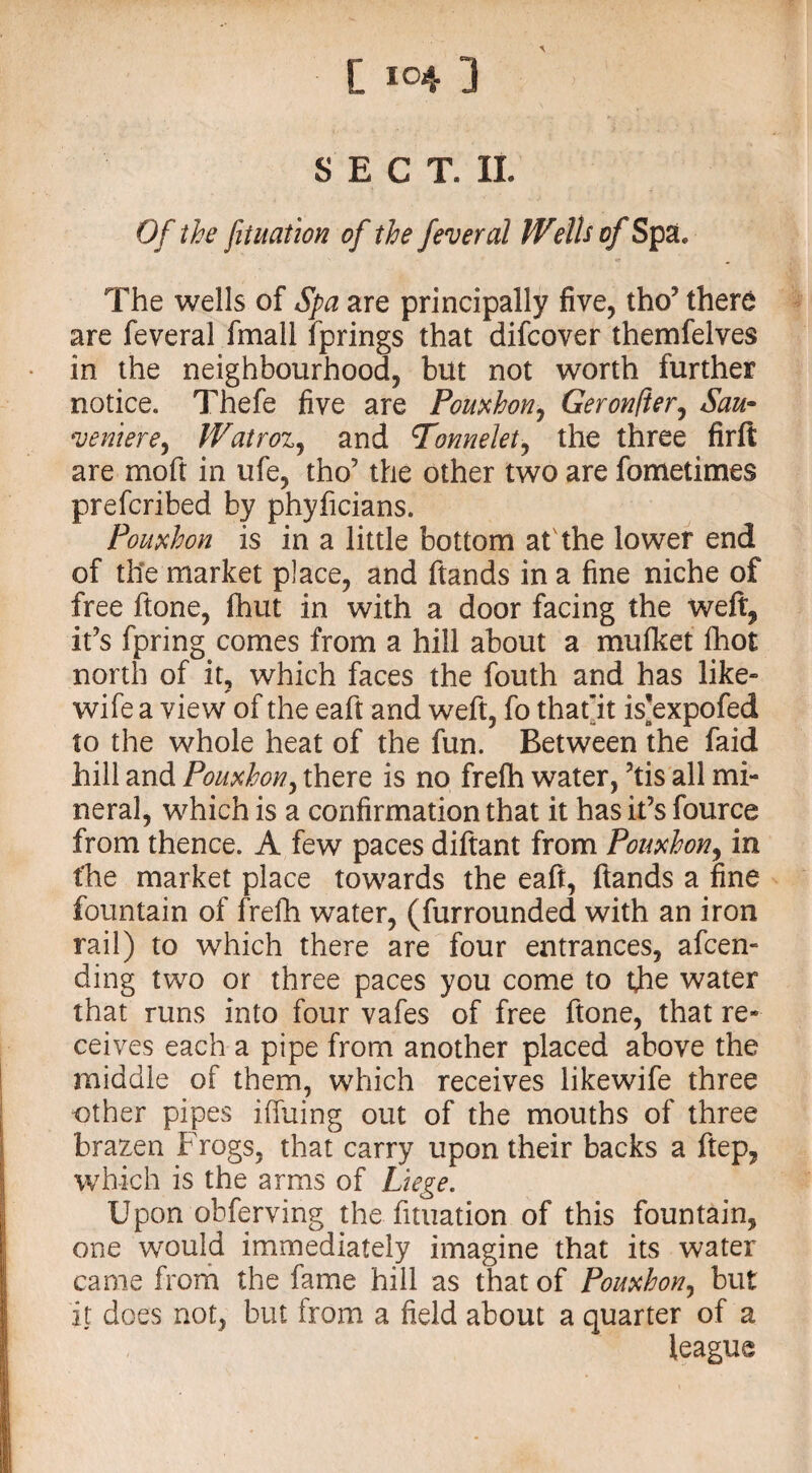 \ SECT. II. Of the filiation of the federal Welh of Spa. The wells of Spa are principally five, tho’ there are feveral fmall fprings that difcover themfelves in the neighbourhood, but not worth further notice. Thefe five are Pomhon, Geronfter, Sau~ ventere, IVairoz, and Tonnelet, the three firft are moft in ufe, tho’ the other two are fometimes prefcribed by phyficians. Pouxhon is in a little bottom at the lower end of the market place, and ftands in a fine niche of free ftone, fhut in with a door facing the weft, it’s fpring comes from a hill about a mufket fhot north of it, which faces the fouth and has like- wife a view of the eaft and weft, fo that'it is’expofed to the whole heat of the fun. Between the faid hill and Pomhon, there is no frefh water, ’tis all mi¬ neral, which is a confirmation that it has it’s fource from thence. A few paces diftant from Ponxhon, in the market place towards the eaft, ftands a fine fountain of frefh water, (furrounded with an iron rail) to which there are four entrances, amen¬ ding two or three paces you come to the water that runs into four vafes of free ftone, that re¬ ceives each a pipe from another placed above the middle of them, which receives likewife three other pipes iffuing out of the mouths of three brazen Frogs, that carry upon their backs a ftep, which is the arms of Liege. Upon obferving the fituation of this fountain, one would immediately imagine that its water came from the fame hill as that of Pouxhon, but it does not, but from a field about a quarter of a league
