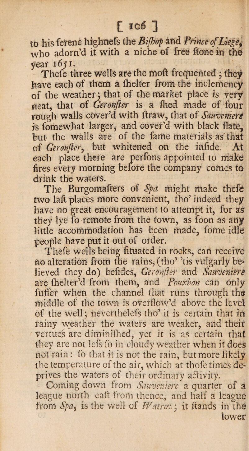 to his ferene highnefs the Bifhop and Prime of Liege^ who adorn’d it with a niche of free ftone in the year 1651. Thefe three wells are the moft frequented ; they have each of them a fhelter from the inclemency of the weather; that of the market place is very neat, that of Geronfter is a flhed made of four rough walls cover’d with ftraw, that of Sawveniert is fomewhat larger, and cover’d with black Hate, but the walls are of the fame materials as'that of Geronfter, but whitened on the infide. At each place there are perfons appointed to make fires every morning before the company comes to drink the waters. The Burgomafters of Spa might make thefe two laft places more convenient, tho’ indeed they have no great encouragement to attempt it, for as they lye fo remote from the town, as foon as any little accommodation has been made, fome idle people have put it out of order. Thefe wells being fituated in rocks, can receive no alteration from the rains, (tho’ ’tis vulgarly be¬ lieved they do) befides, Geronfter and Sameniere are fhelter’d from them, and Pornbon can only fuffer when the channel that runs through the middle of the town is overflow’d above the level of the well; neverthelefs tho’ it is certain that in rainy weather the waters are weaker, and their vertues are diminifhed, yet it is as certain that they are not lefs fo in cloudy weather when it does not rain: fo that it is not the rain, but more likely the temperature of the air, which at thofe times de¬ prives the waters of their ordinary a£livity. Coming down from Sauvemere a quarter of a league north eaft from thence, and half a league from Spa, is the well of Watroz3 it hands in the lower
