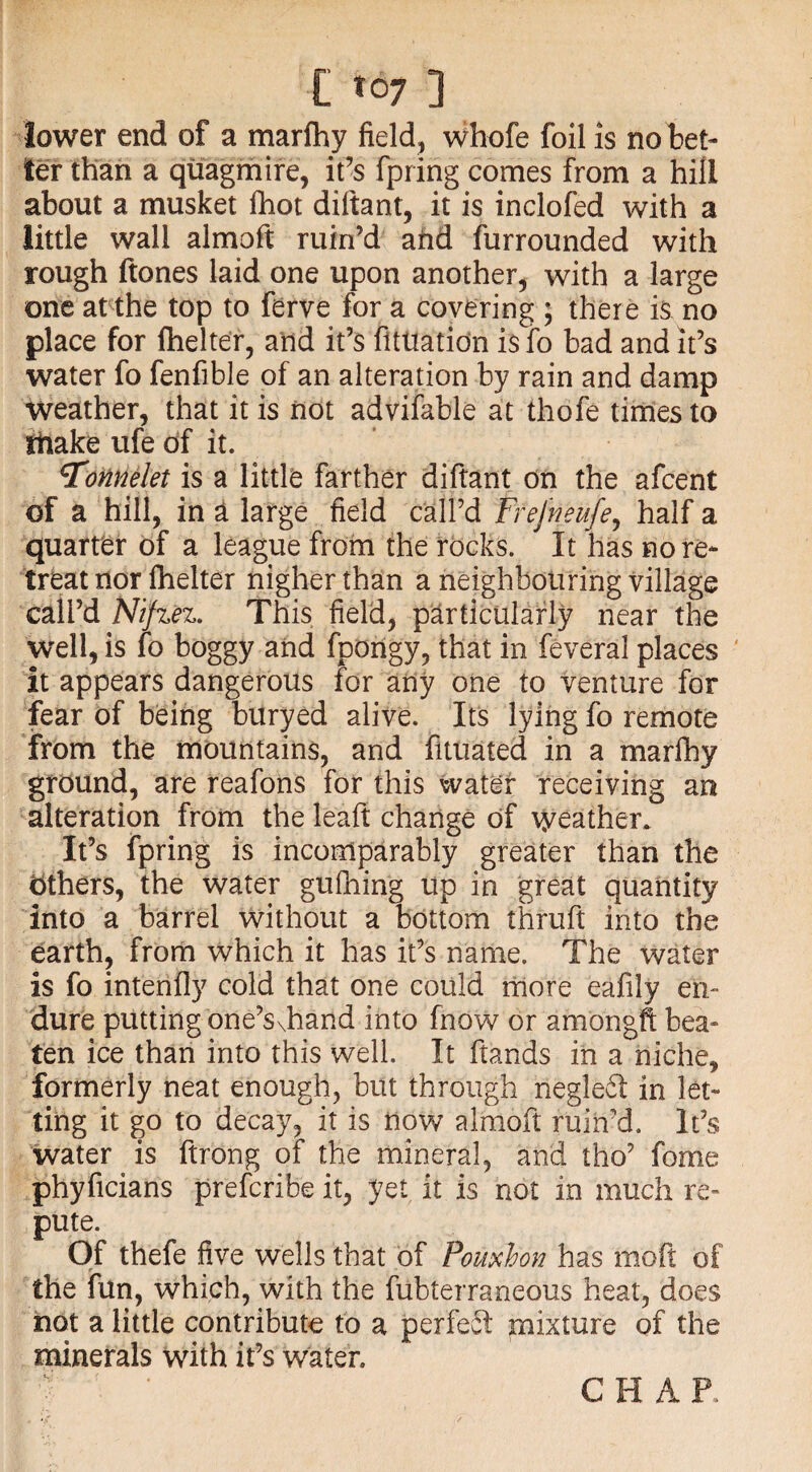 lower end of a marfhy field, whofe foil is no bet¬ ter than a quagmire, it’s fpririg comes from a hill about a musket fhot diftant, it is inclofed with a little wall almoft ruin’d and furrounded with rough ftones laid one upon another, with a large one at the top to ferve for a covering ; there is no place for fhelter, and it’s fltliation is fo bad and it’s water fo fenfible of an alteration by rain and damp weather, that it is not advifable at thofe times to make ufe of it. 5onnelet is a little farther diftant on the afcent of a hill, in a large field call’d Frefneufe, half a quarter of a league from the rocks. It has no re¬ treat nor fhelter nigher than a neighbouring village call’d Nifzez. This field, particularly near the well, is fo boggy and fpongy, that in feveral places it appears dangerous for any one to venture for fear of being buryed alive. Its lying fo remote from the mountains, and fituated in a marlhy ground, are reafons for this water receiving an alteration from the leaft change of weather. It’s fpring is incomparably greater than the Others, the water gufhing up in great quantity into a barrel without a bottom thruft into the earth, from which it has it’s name. The water is fo intenfly cold that one could more eafily en¬ dure putting one’S\hand into fnow or amongft bea» ten ice than into this well. It ftands in a niche, formerly neat enough, but through negledt in let¬ ting it go to decay, it is now almoft ruin’d. It’s water is ftrong of the mineral, and tho’ fome phyficians prescribe it, yet it is not in much re- pute. Of thefe five wells that of Pouxhon has molt of the fun, which, with the fubterraneous heat, does not a little contribute to a perfect mixture of the minerals with it’s water. CHAP.