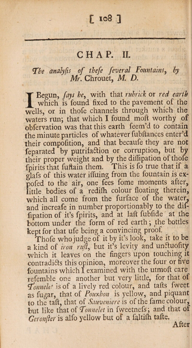 £ i©8 ] CHAP. II. The analyfis of thefe feveral Fountains, ly Mr. Chrouet, M. D. I Begun, fays he, with that rubrick or red earth which is found fixed to the pavement of the wells, or in thofe channels through which the waters run; that which I found moft worthy of observation was that this earth feem’d to contain the minute particles of whatever fubftances enter’d their compofition, and that becaufe they are not feparated by putrifaction or corruption, but by their proper weight and by the diflipation of thofe fpirits that fuftain them. This is fo true that if a glafs of this water ilfuing from the fountain is ex- pofed to the air, one fees fome moments after, little bodies of a redifh colour floating therein, which all come from the furface of the water, and increafe in number proportionably to the dif- fipation of it’s fpirits, and at laft fubfide at the bottom under the form of red earth; the bottles kept for that ufe being a convincing proof. Thofe who judge of it by it’s look, take it to be a kind of iron ruft, but it’s levity and unfluofny which it leaves on the fingers upon touching it contradi&s this opinion, moreover the four or five fountains which I examined with the utmoft care refemble one another but very little, for that of T’onneltt is of a lively red colour, and tafts fweet. as fugar, that of Pouxhon is yellow, and piquant to the taft, that of Sauvemere is of the fame colour, but like that of Tonnelet in fweetnefs ; and that of Geronlier is alfo yellow but of a faltilh tafte. After